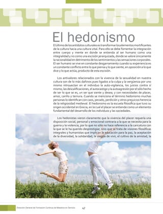 El último de los antídotos culturales es transformar los elementos mortificantes
                                       de la cultura hacia una cultura vital. Para ello se debe fomentar la integración
                                       entre cuerpo y mente en donde se entienda al ser humano como una
                                       integralidad y no como una escisión jerarquizada, donde se valore únicamente
                                       la racionalidad en detrimento de los sentimientos y las sensaciones corporales.
                                       El ser humano se vive en constante desgarramiento cuando su experiencia es
                                       un constante conflicto entre lo que piensa y lo que siente, en oposición a lo que
                                       dice y lo que actúa, producto de esta escisión.

                                          Los antivalores relacionados con la vivencia de la sexualidad en nuestra
                                       cultura son de lo más dañinos pues ligados a la culpa y la vergüenza por uno
                                       mismo introyectan en el individuo la auto-vigilancia, los juicios contra sí
                                       mismo, las descalificaciones, el autocastigo y la autoagresión por el sólo hecho
                                       de ser lo que se es, un ser que siente y desea; y con necesidades de placer,
                                       amor, cariño y ternura. Cuando se menciona el término hedonismo muchas
                                       personas lo identifican con caos, pecado, perdición y otros prejuicios herencia
                                       de la religiosidad medieval. El hedonismo es la escuela filosófica que tuvo su
                                       origen occidental en Grecia, en la cual el placer se entiende como un elemento
                                       fundamental del desarrollo de los individuos y las sociedades.

                                           Los hedonistas vieron claramente que la vivencia del placer requería una
                                       disposición social, personal y emocional contraria a la que se necesita para la
                                       guerra y la violencia, por lo que no sólo no hace referencia a la caricatura con
                                       la que se le ha querido desprestigiar, sino que se trata de visiones filosóficas
                                       integrales y humanistas que implican la educación para la paz, la aceptación
                                       de la diversidad, la solidaridad, la alegría de vivir, el cultivo de la amistad, la




Dirección General de Formación Continua de Maestros en Servicio   47
 