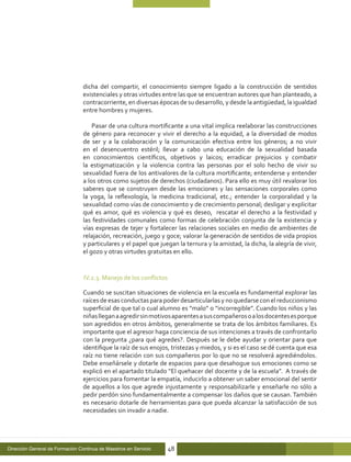dicha del compartir, el conocimiento siempre ligado a la construcción de sentidos
                                 existenciales y otras virtudes entre las que se encuentran autores que han planteado, a
                                 contracorriente, en diversas épocas de su desarrollo, y desde la antigüedad, la igualdad
                                 entre hombres y mujeres.

                                     Pasar de una cultura mortificante a una vital implica reelaborar las construcciones
                                 de género para reconocer y vivir el derecho a la equidad, a la diversidad de modos
                                 de ser y a la colaboración y la comunicación efectiva entre los géneros; a no vivir
                                 en el desencuentro estéril; llevar a cabo una educación de la sexualidad basada
                                 en conocimientos científicos, objetivos y laicos; erradicar prejuicios y combatir
                                 la estigmatización y la violencia contra las personas por el solo hecho de vivir su
                                 sexualidad fuera de los antivalores de la cultura mortificante; entenderse y entender
                                 a los otros como sujetos de derechos (ciudadanos). Para ello es muy útil revalorar los
                                 saberes que se construyen desde las emociones y las sensaciones corporales como
                                 la yoga, la reflexología, la medicina tradicional, etc.; entender la corporalidad y la
                                 sexualidad como vías de conocimiento y de crecimiento personal; desligar y explicitar
                                 qué es amor, qué es violencia y qué es deseo, rescatar el derecho a la festividad y
                                 las festividades comunales como formas de celebración conjunta de la existencia y
                                 vías expresas de tejer y fortalecer las relaciones sociales en medio de ambientes de
                                 relajación, recreación, juego y goce; valorar la generación de sentidos de vida propios
                                 y particulares y el papel que juegan la ternura y la amistad, la dicha, la alegría de vivir,
                                 el gozo y otras virtudes gratuitas en ello.


                                 IV.2.3. Manejo de los conflictos

                                 Cuando se suscitan situaciones de violencia en la escuela es fundamental explorar las
                                 raíces de esas conductas para poder desarticularlas y no quedarse con el reduccionismo
                                 superficial de que tal o cual alumno es “malo” o “incorregible”. Cuando los niños y las
                                 niñas llegan a agredir sin motivos aparentes a sus compañeros o a los docentes es porque
                                 son agredidos en otros ámbitos, generalmente se trata de los ámbitos familiares. Es
                                 importante que el agresor haga conciencia de sus intenciones a través de confrontarlo
                                 con la pregunta ¿para qué agredes?. Después se le debe ayudar y orientar para que
                                 identifique la raíz de sus enojos, tristezas y miedos, y si es el caso se dé cuenta que esa
                                 raíz no tiene relación con sus compañeros por lo que no se resolverá agrediéndolos.
                                 Debe enseñársele y dotarle de espacios para que desahogue sus emociones como se
                                 explicó en el apartado titulado “El quehacer del docente y de la escuela”. A través de
                                 ejercicios para fomentar la empatía, inducirlo a obtener un saber emocional del sentir
                                 de aquellos a los que agrede injustamente y responsabilizarle y enseñarle no sólo a
                                 pedir perdón sino fundamentalmente a compensar los daños que se causan. También
                                 es necesario dotarle de herramientas para que pueda alcanzar la satisfacción de sus
                                 necesidades sin invadir a nadie.




Dirección General de Formación Continua de Maestros en Servicio     48
 