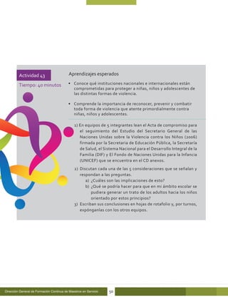 Actividad 43                      Aprendizajes esperados

         Tiempo: 40 minutos               •	 Conoce qué instituciones nacionales e internacionales están
                                             comprometidas para proteger a niñas, niños y adolescentes de
                                             las distintas formas de violencia.

                                          •	 Comprende la importancia de reconocer, prevenir y combatir
                                             toda forma de violencia que atente primordialmente contra
                                             niñas, niños y adolescentes.

                                              1) En equipos de 5 integrantes lean el Acta de compromiso para
                                                 el seguimiento del Estudio del Secretario General de las
                                                 Naciones Unidas sobre la Violencia contra los Niños (2006)
                                                 firmada por la Secretaria de Educación Pública, la Secretaría
                                                 de Salud, el Sistema Nacional para el Desarrollo Integral de la
                                                 Familia (DIF) y El Fondo de Naciones Unidas para la Infancia
                                                 (UNICEF) que se encuentra en el CD anexos.
                                              2)	 Discutan cada una de las 5 consideraciones que se señalan y
                                                  respondan a las preguntas.
                                                     a)	 ¿Cuáles son las implicaciones de esto?
                                                     b)	 ¿Qué se podría hacer para que en mi ámbito escolar se
                                                         pudiera generar un trato de los adultos hacia los niños
                                                         orientado por estos principios?
                                              3)	 Escriban sus conclusiones en hojas de rotafolio y, por turnos,
                                                  expónganlas con los otros equipos.




Dirección General de Formación Continua de Maestros en Servicio   50
 