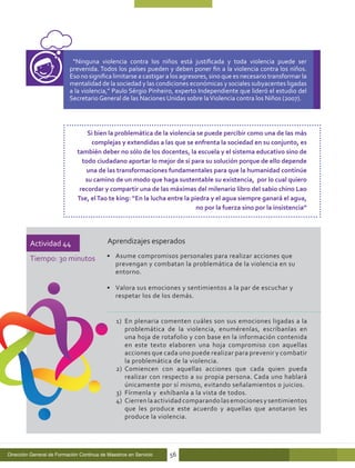 “Ninguna violencia contra los niños está justificada y toda violencia puede ser
                          prevenida. Todos los países pueden y deben poner fin a la violencia contra los niños.
                          Eso no significa limitarse a castigar a los agresores, sino que es necesario transformar la
                          mentalidad de la sociedad y las condiciones económicas y sociales subyacentes ligadas
                          a la violencia,” Paulo Sérgio Pinheiro, experto Independiente que lideró el estudio del
                          Secretario General de las Naciones Unidas sobre la Violencia contra los Niños (2007).




                                  Si bien la problemática de la violencia se puede percibir como una de las más
                                   complejas y extendidas a las que se enfrenta la sociedad en su conjunto, es
                              también deber no sólo de los docentes, la escuela y el sistema educativo sino de
                                todo ciudadano aportar lo mejor de sí para su solución porque de ello depende
                                 una de las transformaciones fundamentales para que la humanidad continúe
                                 su camino de un modo que haga sustentable su existencia, por lo cual quiero
                               recordar y compartir una de las máximas del milenario libro del sabio chino Lao
                              Tse, el Tao te king: “En la lucha entre la piedra y el agua siempre ganará el agua,
                                                                           no por la fuerza sino por la insistencia”




         Actividad 44                      Aprendizajes esperados

         Tiempo: 30 minutos                •	 Asume compromisos personales para realizar acciones que
                                              prevengan y combatan la problemática de la violencia en su
                                              entorno.

                                           •	 Valora sus emociones y sentimientos a la par de escuchar y
                                              respetar los de los demás.


                                               1)	 En plenaria comenten cuáles son sus emociones ligadas a la
                                                   problemática de la violencia, enumérenlas, escríbanlas en
                                                   una hoja de rotafolio y con base en la información contenida
                                                   en este texto elaboren una hoja compromiso con aquellas
                                                   acciones que cada uno puede realizar para prevenir y combatir
                                                   la problemática de la violencia.
                                               2)	 Comiencen con aquellas acciones que cada quien pueda
                                                   realizar con respecto a su propia persona. Cada uno hablará
                                                   únicamente por sí mismo, evitando señalamientos o juicios.
                                               3)	 Fírmenla y exhíbanla a la vista de todos.
                                               4)	 Cierren la actividad comparando las emociones y sentimientos
                                                   que les produce este acuerdo y aquellas que anotaron les
                                                   produce la violencia.




Dirección General de Formación Continua de Maestros en Servicio   56
 