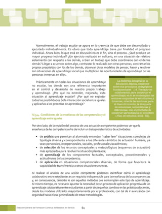 Normalmente, el trabajo escolar se apoya en la creencia de que debe ser desarrollado y
                ejecutado individualmente. Es obvio que todo aprendizaje tiene por finalidad el progreso
                individual. Ahora bien, lo que está en discusión no es el fin, sino el proceso. ¿Qué produce un
                mayor progreso individual? ¿Un ejercicio realizado en solitario, en una situación de relativo
                aislamiento con respecto a los demás, o bien un trabajo que debe coordinarse con el de los
                demás? Llegar a acuerdos sobre algo, contrastar lo realizado con otras personas, contrastar los
                propios propósitos con los de los demás, observar otros modelos de pensar, hacer y resolver
                son situaciones de aprendizaje social que multiplican las oportunidades de aprendizaje de las
                personas inmersas en ellos.

                    Prácticamente en todas las situaciones de aprendizaje             La Reforma Integral de la
                                                                                     Educación Básica, establece
                no escolar, los demás son una referencia importante               entre sus principios pedagógicos
                en el control y desarrollo de nuestro propio trabajo              fundamentales 1.4. Trabajar en
                y aprendizaje. ¿Por qué no extender, mejorada, esta                 colaboración para construir el
                situación al aprendizaje escolar? ¿Por qué no explotar           aprendizaje, en él se contemplan las
                                                                                 acciones conjuntas de estudiantes y
                todas las posibilidades de la interacción social entre iguales   docentes, orienta las acciones para
                y aplicarlas a los procesos de aprendizaje?                        el descubrimiento, la búsqueda
                                                                                    de soluciones, coincidencias y
                                                                                   diferencias, con el propósito de
                                                                                 construir aprendizajes en colectivo
                IV.3.4. Condiciones de la enseñanza de las competencias y el         (Plan de estudios, 2011: 32).
                aprendizaje entre iguales

                Por otro lado, de la revisión del proceso de una actuación competente podemos ver que la
                enseñanza de las competencias ha de incluir un trabajo sistemático de actividades:

                    •	 de análisis que permitan al alumnado entender, “saber leer” situaciones complejas de
                       tipología diversa y correspondiente a los diferentes ámbitos de actuación humana, ya
                       sean personales, interpersonales, sociales, profesionales/académicos;
                    •	 de selección de los recursos conceptuales y metodológicos (esquemas de actuación)
                       más apropiados para resolver la situación planteada;
                    •	 de aprendizaje de los componentes factuales, conceptuales, procedimentales y
                       actitudinales de la competencia;
                    •	 de aplicación en situaciones competenciales diversas, de forma que favorezca la
                       capacidad de transferencia a otras situaciones nuevas.

                Al realizar el análisis de una acción competente podemos identificar cómo el aprendizaje
                colaborativo entre estudiantes es un requisito indispensable para la enseñanza de las competencias
                y, en consecuencia, también lo son aquellos métodos que contemplan este tipo de aprendizaje.
                Al mismo tiempo, es necesario apuntar la necesidad de un proceso de aplicación progresiva de un
                aprendizaje colaborativo entre estudiantes a partir de pequeños cambios en las prácticas docentes,
                desde los modelos utilizados mayoritariamente por el profesorado, con tal de ir avanzando con
                seguridad hacia el uso generalizado de estas metodologías.



Dirección General de Formación Continua de Maestros en Servicio   61
 