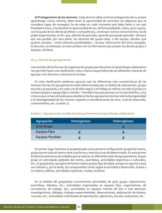 d) Protagonismo de los alumnos. Cada alumno debe sentirse protagonista de su propio
                          aprendizaje. Como mínimo, debe tener la oportunidad de concretar los objetivos que se
                          considera capaz de conseguir; ha de saber en cada momento qué debe hacer y con qué
                          finalidad lo hace, y ha de tener la oportunidad de ver, de forma palpable, cómo, poco a poco,
                          con la ayuda de los demás (profesor y compañeros), construye nuevos conocimientos; ha de
                          poder experimentar, en fin, que, además de aprender, aprende que puede aprender. Siempre
                          que sea posible, por otra parte, los alumnos del grupo-clase, o del equipo, deciden qué
                          quieren estudiar —entre distintas posibilidades—, buscan información del tema escogido,
                          la discuten, la sintetizan, la intercambian con la información que poseen los demás grupos o
                          equipos, etcétera.


                          IV.3.7. Formas de agrupamiento

                          Una revisión de las formas de organización grupal para favorecer el aprendizaje colaborativo
                          nos permite hacer una clasificación más o menos esquemática de las diferentes maneras de
                          agrupar a los alumnos y alumnas en la clase.

                              En esta clasificación podemos apreciar que las diferencias más características de las
                          diversas formas de agrupamiento están determinadas por su ámbito de intervención: grupo/
                          escuela y grupo/aula; y en cada una de ellas según si el trabajo se realiza con todo el grupo o si
                          se hacen grupos o equipos fijos o móviles. Y también hay que precisar, en los dos ámbitos, si los
                          criterios que se han utilizado para establecer dichos agrupamientos han sido la homogeneidad
                          o la heterogeneidad de los mismos respecto a consideraciones de sexo, nivel de desarrollo,
                          conocimientos, etc. (cuadro 2).


                          Cuadro 2: Agrupaciones sociales de aula que fomentan el aprendizaje colaborativo

                              Agrupación                          Homogéneos                   Heterogéneos
                              Gran Grupo
                              Equipos Fijos
                              Equipos Flexibles


                             En primer lugar tenemos el grupo/escuela como primera configuración grupal del centro,
                          grupo que en todo el centro tiene una forma y estructura social determinada. En este primer
                          ámbito encontramos actividades que se realizan en diferentes tipos de agrupamiento: el gran
                          grupo en actividades globales del centro, asambleas, actividades deportivas o culturales,
                          etc.; el grupo/clase, que generalmente implica grupos fijos de edad, aunque en algunos casos
                          son móviles y, por lo tanto, los componentes varían según la actividad a desarrollar, el área o
                          la materia: talleres, actividades optativas, niveles, etcétera.


                             En el ámbito del grupo/clase encontramos actividades de gran grupo: exposiciones,
                          asambleas, debates, etc.; actividades organizadas en equipos fijos: organizativas, de
                          convivencia, de trabajo, etc.; actividades en equipos móviles de dos o más alumnos:
                          investigaciones, diálogos, trabajos experimentales, observaciones, elaboración de dosiers,
                          rincones, etc.; actividades individuales de ejercitación, aplicación, estudio, evaluación, etc.


Dirección General de Formación Continua de Maestros en Servicio      66
 