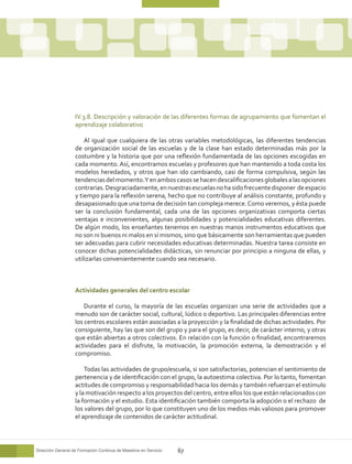 IV.3.8. Descripción y valoración de las diferentes formas de agrupamiento que fomentan el
                   aprendizaje colaborativo

                       Al igual que cualquiera de las otras variables metodológicas, las diferentes tendencias
                   de organización social de las escuelas y de la clase han estado determinadas más por la
                   costumbre y la historia que por una reflexión fundamentada de las opciones escogidas en
                   cada momento. Así, encontramos escuelas y profesores que han mantenido a toda costa los
                   modelos heredados, y otros que han ido cambiando, casi de forma compulsiva, según las
                   tendencias del momento. Y en ambos casos se hacen descalificaciones globales a las opciones
                   contrarias. Desgraciadamente, en nuestras escuelas no ha sido frecuente disponer de espacio
                   y tiempo para la reflexión serena, hecho que no contribuye al análisis constante, profundo y
                   desapasionado que una toma de decisión tan compleja merece. Como veremos, y ésta puede
                   ser la conclusión fundamental, cada una de las opciones organizativas comporta ciertas
                   ventajas e inconvenientes, algunas posibilidades y potencialidades educativas diferentes.
                   De algún modo, los enseñantes tenemos en nuestras manos instrumentos educativos que
                   no son ni buenos ni malos en sí mismos, sino que básicamente son herramientas que pueden
                   ser adecuadas para cubrir necesidades educativas determinadas. Nuestra tarea consiste en
                   conocer dichas potencialidades didácticas, sin renunciar por principio a ninguna de ellas, y
                   utilizarlas convenientemente cuando sea necesario.



                   Actividades generales del centro escolar

                       Durante el curso, la mayoría de las escuelas organizan una serie de actividades que a
                   menudo son de carácter social, cultural, lúdico o deportivo. Las principales diferencias entre
                   los centros escolares están asociadas a la proyección y la finalidad de dichas actividades. Por
                   consiguiente, hay las que son del grupo y para el grupo, es decir, de carácter interno, y otras
                   que están abiertas a otros colectivos. En relación con la función o finalidad, encontraremos
                   actividades para el disfrute, la motivación, la promoción externa, la demostración y el
                   compromiso.

                       Todas las actividades de grupo/escuela, si son satisfactorias, potencian el sentimiento de
                   pertenencia y de identificación con el grupo, la autoestima colectiva. Por lo tanto, fomentan
                   actitudes de compromiso y responsabilidad hacia los demás y también refuerzan el estímulo
                   y la motivación respecto a los proyectos del centro, entre ellos los que están relacionados con
                   la formación y el estudio. Esta identificación también comporta la adopción o el rechazo de
                   los valores del grupo, por lo que constituyen uno de los medios más valiosos para promover
                   el aprendizaje de contenidos de carácter actitudinal.



Dirección General de Formación Continua de Maestros en Servicio   67
 