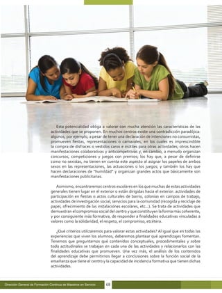 Esta potencialidad obliga a valorar con mucha atención las características de las
                                actividades que se proponen. En muchos centros existe una contradicción paradójica:
                                algunos, por ejemplo, a pesar de tener una declaración de intenciones no consumistas,
                                promueven fiestas, representaciones o carnavales, en los cuales es imprescindible
                                la compra de disfraces o vestidos caros e inútiles para otras actividades; otros hacen
                                manifestaciones colaborativas y anticompetitivas y, en cambio, a menudo organizan
                                concursos, competiciones y juegos con premios; los hay que, a pesar de definirse
                                como no sexistas, no tienen en cuenta este aspecto al asignar los papeles de ambos
                                sexos en las representaciones, las actuaciones o los juegos; y también los hay que
                                hacen declaraciones de “humildad” y organizan grandes actos que básicamente son
                                manifestaciones publicitarias.

                                   Asimismo, encontraremos centros escolares en los que muchas de estas actividades
                                generales tienen lugar en el exterior o están dirigidas hacia el exterior: actividades de
                                participación en fiestas o actos culturales de barrio, colonias en campos de trabajo,
                                actividades de investigación social, servicios para la comunidad (recogida y reciclaje de
                                papel, ofrecimiento de las instalaciones escolares, etc...). Se trata de actividades que
                                demuestran el compromiso social del centro y que constituyen la forma más coherente,
                                y por consiguiente más formativa, de responder a finalidades educativas vinculadas a
                                valores como la solidaridad, el respeto, el compromiso, etcétera.

                                   ¿Qué criterios utilizaremos para valorar estas actividades? Al igual que en todas las
                                experiencias que viven los alumnos, deberemos plantear qué aprendizajes fomentan.
                                Tenemos que preguntarnos qué contenidos conceptuales, procedimentales y sobre
                                todo actitudinales se trabajan en cada una de las actividades y relacionarlos con las
                                finalidades educativas que promueven. Una vez más, el análisis de los contenidos
                                del aprendizaje debe permitirnos llegar a conclusiones sobre la función social de la
                                enseñanza que tiene el centro y la capacidad de incidencia formativa que tienen dichas
                                actividades.



Dirección General de Formación Continua de Maestros en Servicio   68
 