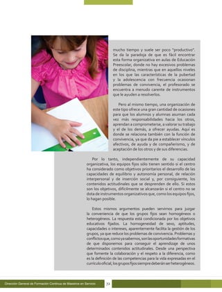 mucho tiempo y suele ser poco “productivo”.
                                                                         Se da la paradoja de que es fácil encontrar
                                                                         esta forma organizativa en aulas de Educación
                                                                         Preescolar, donde no hay excesivos problemas
                                                                         de disciplina, mientras que en aquellos niveles
                                                                         en los que las características de la pubertad
                                                                         y la adolescencia con frecuencia ocasionan
                                                                         problemas de convivencia, el profesorado se
                                                                         encuentra a menudo carente de instrumentos
                                                                         que le ayuden a resolverlos.

                                                                            Pero al mismo tiempo, una organización de
                                                                         este tipo ofrece una gran cantidad de ocasiones
                                                                         para que los alumnos y alumnas asuman cada
                                                                         vez más responsabilidades hacia los otros,
                                                                         aprendan a comprometerse, a valorar su trabajo
                                                                         y el de los demás, a ofrecer ayudas. Aquí es
                                                                         donde se relaciona también con la función de
                                                                         convivencia, ya que da pie a establecer vínculos
                                                                         afectivos, de ayuda y de compañerismo, y de
                                                                         aceptación de los otros y de sus diferencias.

                                                            Por lo tanto, independientemente de su capacidad
                                                        organizativa, los equipos fijos sólo tienen sentido si el centro
                                                        ha considerado como objetivos prioritarios el desarrollo de las
                                                        capacidades de equilibrio y autonomía personal, de relación
                                                        interpersonal y de inserción social y, por consiguiente, los
                                                        contenidos actitudinales que se desprenden de ello. Si estos
                                                        son los objetivos, difícilmente se alcanzarán si el centro no se
                                                        dota de instrumentos organizativos que, como los equipos fijos,
                                                        lo hagan posible.

                                                            Estos mismos argumentos pueden servirnos para juzgar
                                                        la conveniencia de que los grupos fijos sean homogéneos o
                                                        heterogéneos. La respuesta está condicionada por los objetivos
                                                        educativos fijados. La homogeneidad de sexo, aptitudes,
                                                        capacidades o intereses, aparentemente facilita la gestión de los
                                                        grupos, ya que reduce los problemas de convivencia. Problemas y
                                                        conflictos que, como ya sabemos, son las oportunidades formativas
                                                        de que disponemos para conseguir el aprendizaje de unos
                                                        determinados contenidos actitudinales. Desde una perspectiva
                                                        que fomente la colaboración y el respeto a la diferencia, como
                                                        es la definición de las competencias para la vida expresadas en el
                                                        currículo oficial, los grupos fijos siempre deberán ser heterogéneos.



Dirección General de Formación Continua de Maestros en Servicio     72
 