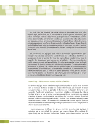 Por otro lado, es bastante frecuente encontrar opiniones contrarias a los
                                 equipos fijos, razonadas por la posibilidad de que los grupos se cierren, que
                                 surjan liderazgos fuertes o despóticos, que aparezca un rechazo hacia un niño
                                 o niña determinado, sin tener en cuenta que precisamente estas situaciones
                                 son las que permiten la intervención educativa. Prescindir de este instrumento
                                 educativo puede ser una forma de esconder la realidad del aula y desperdiciar la
                                 posibilidad de hacer intervenciones que ayuden a los grupos cerrados a abrirse,
                                 a reconducir las actitudes despóticas de los líderes, a integrar a los que han sido
                                 rechazados.

                                    En conclusión, los equipos fijos ofrecen numerosas oportunidades para
                                 trabajar importantes contenidos actitudinales. Su estructura también es
                                 apropiada, desde el punto de vista del aprendizaje colaborativo, para la
                                 creación de situaciones que promuevan el debate y los correspondientes
                                 conflictos cognitivos y por la posibilidad de recibir y dar ayuda, lo que facilita la
                                 comprensión de los conceptos y procedimientos complejos. Comprometen a los
                                 alumnos en la gestión y el control del aula y constituyen un buen instrumento
                                 para fomentar la colaboración y la solidaridad, valores que, si bien siempre han
                                 sido fundamentales para la formación de las personas, ahora, en una escuela
                                 cada vez más abierta a la diversidad (de culturas, de competencias...), se erigen
                                 en instrumentos básicos de convivencia y progreso.


                                  Aprendizaje colaborativo en equipos móviles o flexibles

                                  El término equipo móvil o flexible implica el conjunto de dos o más alumnos
                                  con la finalidad de llevar a cabo una tarea determinada. La duración de estos
                                  agrupamientos se limita al período de tiempo de realización de la tarea en
                                  cuestión. Pueden ser unos breves momentos o todo un trimestre. Su vida se
                                  limita a la tarea y, por lo tanto, en una organización de contenidos por áreas o
                                  materias no existe continuidad de los equipos. La estructura interna de dichos
                                  equipos está condicionada por el trabajo a realizar y por la necesidad de forma en
                                  determinadas actitudes. Las diferencias fundamentales con los equipos fijos son
                                  la variabilidad en el número de integrantes y la permanencia o vida del grupo más
                                  allá de la actividad concreta.

                                     Los motivos que justifican los grupos móviles son diversos, aunque el
                                  principal es la necesidad de atender las características diferenciales del
                                  aprendizaje de los alumnos y alumnas. Puesto que esta estructura permite



Dirección General de Formación Continua de Maestros en Servicio   73
 