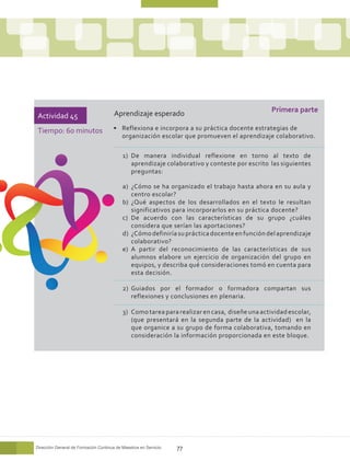 Aprendizaje esperado                                     Primera parte
Actividad 45
Tiempo: 60 minutos                     •	 Reflexiona e incorpora a su práctica docente estrategias de
                                          organización escolar que promueven el aprendizaje colaborativo.

                                           1)	 De manera individual reflexione en torno al texto de
                                               aprendizaje colaborativo y conteste por escrito las siguientes
                                               preguntas:

                                           a)	 ¿Cómo se ha organizado el trabajo hasta ahora en su aula y
                                               centro escolar?
                                           b)	 ¿Qué aspectos de los desarrollados en el texto le resultan
                                               significativos para incorporarlos en su práctica docente?
                                           c)	 De acuerdo con las características de su grupo ¿cuáles
                                               considera que serían las aportaciones?
                                           d)	 ¿Cómo definiría su práctica docente en función del aprendizaje
                                               colaborativo?
                                           e)	 A partir del reconocimiento de las características de sus
                                               alumnos elabore un ejercicio de organización del grupo en
                                               equipos, y describa qué consideraciones tomó en cuenta para
                                               esta decisión.

                                           2)	 Guiados por el formador o formadora compartan sus
                                               reflexiones y conclusiones en plenaria.

                                           3)	 Como tarea para realizar en casa, diseñe una actividad escolar,
                                               (que presentará en la segunda parte de la actividad) en la
                                               que organice a su grupo de forma colaborativa, tomando en
                                               consideración la información proporcionada en este bloque.




Dirección General de Formación Continua de Maestros en Servicio   77
 