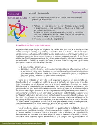 Aprendizaje esperado                                    Segunda parte
         Actividad 46
         Tiempo: 120 minutos •	 Aplica estrategias de organización escolar que promueven el
                                              aprendizaje colaborativo.


                                              1)	 Aplique en una actividad escolar diseñada previamente
                                                  la organización de sus alumnos que favorezca el logro del
                                                  aprendizaje colaborativo.
                                              2)	 Elabore un escrito para entregar al formador o formadora,
                                                  con sus comentarios sobre cuáles fueron los resultados
                                                  alcanzados (obstáculos y beneficios).
                                              3)	 Presente sus resultados en plenaria.


                      Para el desarrollo de los proyectos de trabajo

                      El planteamiento que inspira los Proyectos de trabajo está vinculado a la perspectiva del
                      conocimiento globalizado y el aprendizaje colaborativo. Esta modalidad de articulación de los
                      conocimientos escolares es una forma de organizar la actividad de enseñanza y aprendizaje, que
                      implica considerar que dichos conocimientos no se ordenan para su comprensión de una forma
                      rígida, ni en función de unas referencias disciplinares preestablecidas o de una homogeneización
                      del alumnado. La función del proyecto es favorecer la creación de estrategias de organización
                      de los conocimientos escolares en relación con:

                          1.	 El tratamiento de la información.
                          2.	 La relación entre los diferentes contenidos en torno a problemas o hipótesis que faciliten
                              al alumnado la construcción de sus conocimientos, la transformación de la información
                              procedente de los diferentes saberes disciplinares en conocimiento propio, trabajando en
                              pequeños grupos, cooperando y aprendiendo entre iguales.

                          Como se ha indicado, un proyecto puede organizarse siguiendo un determinado eje:
                      la definición de un concepto, un problema general o particular, un conjunto de preguntas
                      interrelacionadas, una temática que merezca la pena ser tratada por sí misma, entre otros.
                      Normalmente, se superan los límites de una materia. Para abordar ese eje en la clase se procede
                      poniendo énfasis en la articulación de la información necesaria para tratar el problema objeto
                      de estudio y en los procedimientos requeridos por el alumnado para desarrollarlo, ordenarlo,
                      comprenderlo y asimilarlo. Cuando un profesor o una profesora pretende tratar en clase el tema
                      de “la pesca”, además de las motivaciones particulares del contexto en el que trabaja y de que
                      los niños y las niñas tomen conciencia de un sector productivo, se plantea cuál puede ser la
                      estructura; el hilo conductor que presente en este tema puede traspasarse a otros. Estudiar
                      “la relación entre una profesión y una forma de vida” puede ser este nexo, también presente,
                      adaptando a cada caso, en temas de Biología, Historia, Antropología, etcétera.

                          Los proyectos de trabajo son una innovación que puede aplicarse en todas las áreas de
                      conocimiento, pero básicamente han sido puestos en práctica en las áreas de Ciencias Naturales
                      y Ciencias Sociales, ya que éstas favorecen en mayor grado la búsqueda y el tratamiento de
                      la información. La puesta en práctica de proyectos en otras áreas continúa siendo ocasional,
                      aunque se hayan diseñado algunos en Matemáticas o en Lengua. Para algunos docentes, la


Dirección General de Formación Continua de Maestros en Servicio   78
 