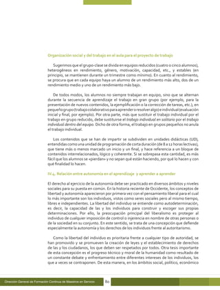Organización social y del trabajo en el aula para el proyecto de trabajo

                                 Sugerimos que el grupo-clase se divida en equipos reducidos (cuatro o cinco alumnos),
                              heterogéneos en rendimiento, género, motivación, capacidad, etc., y estables (en
                              principio, se mantienen durante un trimestre como mínimo). En cuanto al rendimiento,
                              se procura que en cada equipo haya un alumno de un rendimiento más alto, dos de un
                              rendimiento medio y uno de un rendimiento más bajo.

                                  De todos modos, los alumnos no siempre trabajan en equipo, sino que se alternan
                              durante la secuencia de aprendizaje el trabajo en gran grupo (por ejemplo, para la
                              presentación de nuevos contenidos, la ejemplificación o la corrección de tareas, etc.), en
                              pequeño grupo (trabajo colaborativo para aprender o resolver algo) e individual (evaluación
                              inicial y final, por ejemplo). Por otra parte, más que sustituir el trabajo individual por el
                              trabajo en grupo reducido, debe sustituirse el trabajo individual en solitario por el trabajo
                              individual dentro del equipo. Dicho de otra forma, el trabajo en grupos pequeños no anula
                              el trabajo individual.

                                 Los contenidos que se han de impartir se subdividen en unidades didácticas (UD),
                              entendidas como una unidad de programación de corta duración (de 8 a 12 horas lectivas),
                              que tiene más o menos marcado un inicio y un final, y hace referencia a un bloque de
                              contenidos interrelacionados, lógico y coherente. Si se sobrepasa esta cantidad, es más
                              fácil que los alumnos se «pierdan» y no sepan qué están haciendo, por qué lo hacen y con
                              qué finalidad lo hacen.

                              IV.4. Relación entre autonomía en el aprendizaje y aprender a aprender

                              El derecho al ejercicio de la autonomía debe ser practicado en diversos ámbitos y niveles
                              sociales para su puesta en común. En la historia reciente de Occidente, los conceptos de
                              libertad y autonomía aparecieron por primera vez con el pensamiento liberal para el cual
                              lo más importante son los individuos, vistos como seres sociales pero al mismo tiempo,
                              libres e independientes. La libertad del individuo se entiende como autodeterminación,
                              es decir, la capacidad de las y los individuos para construir y escoger sus propias
                              determinaciones. Por ello, la preocupación principal del liberalismo es proteger al
                              individuo de cualquier imposición de control o injerencia en nombre de otras personas o
                              de la sociedad en su conjunto. En este sentido, se trata de una concepción que defiende
                              especialmente la autonomía y los derechos de los individuos frente al autoritarismo.

                                 Como la libertad del individuo es prioritaria frente a cualquier tipo de autoridad, se
                              han promovido y se promueven la creación de leyes y el establecimiento de derechos
                              de las y los ciudadanos, los que deben ser respetados por todos. Otra tesis importante
                              de esta concepción es el progreso técnico y moral de la humanidad como resultado de
                              un constante debate y enfrentamiento entre diferentes intereses de los individuos, los
                              que a veces se contraponen. De esta manera, en los ámbitos social, político, económico



Dirección General de Formación Continua de Maestros en Servicio   80
 