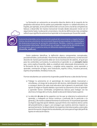 La formación en autonomía se encuentra descrita dentro de la mayoría de los
                                  propósitos educativos de los países que pretenden mejorar su calidad educativa; en
                                  España, por ejemplo, se encuentra dentro del currículo como una de las competencias
                                  básicas a desarrollar de manera transversal iniciado desde educación inicial con el
                                  seguimiento hasta la educación universitaria. Una de las definiciones más completas
                                  sobre lo que significa la autonomía al aprender es la expuesta por Escamilla (2008):


                          Autonomía entendida como una evolución gradual del conocimiento y respeto hacia sí
                          mismo, los otros y el entorno. Así como tener disposición para realizar, en distintos tipos
                          de situaciones proyectos de actuación sistemáticos, flexibles, creativos y ajustados a
                          las necesidades detectadas. Identificando las ventajas y riesgos de las decisiones y sus
                          consecuencias, para sí y para los otros, en diferentes espacios temporales
                          (Escamilla, 2008:112).


                                      Como podemos identificar, la definición abarca componentes conceptuales,
                                  procedimentales y actitudinales. Para formar estudiantes autónomos, la intervención
                                  docente de manera permanente debe ser vía la movilización de saberes, al igual que
                                  para los contenidos curriculares; la autonomía al aprender es un concepto marco
                                  que, como explica Escamilla, dada su amplitud está relacionada directamente con
                                  la formación de los seres humanos, y engloba varios aspectos, como aprender a
                                  aprender, orientación al logro, auto motivación, espíritu crítico, iniciativa personal,
                                  espíritu emprendedor, fortaleza moral, etc.


                                  Formar estudiantes con autonomía al aprender puede llevarse a cabo de dos formas:

                                      1) Trabajar la autonomía en el aprendizaje de manera global, transversal y
                                         simultánea, a lo largo de la educación del alumno, delimitando los propósitos
                                         a conseguir dentro de cada nivel educativo (de lo general a lo particular). Esta
                                         opción se eligió en España debido a que tanto la autonomía como el aprender
                                         a aprender fueron nombradas competencias básicas para trabajar con los
                                         alumnos a lo largo del currículo, desde la educación básica hasta superior.

                                      2) 	La elección de uno de los aspectos con los que se relaciona la autonomía al
                                          aprender, y trabajarlo en forma continua y profunda (de lo particular a lo
                                          general), y de manera colateral fomentar la autonomía. En el presente apartado
                                          se eligió la segunda opción debido a que permitirá a los maestros darse cuenta
                                          del procedimiento a seguir y así conseguir que nuestros alumnos mejoren su
                                          aprovechamiento. Se desarrollarán tres aspectos interrelacionados y esenciales
                                          para la formación integral de los estudiantes, así como para el logro del perfil de
                                          egreso en educación básica:




Dirección General de Formación Continua de Maestros en Servicio   82
 