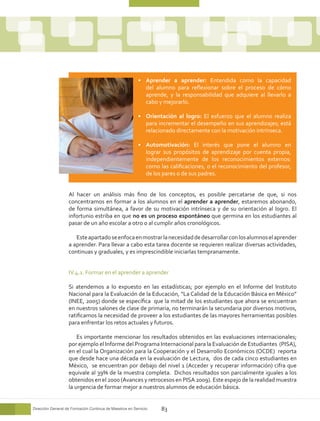 •	 Aprender a aprender: Entendida como la capacidad
                                                            del alumno para reflexionar sobre el proceso de cómo
                                                            aprende, y la responsabilidad que adquiere al llevarlo a
                                                            cabo y mejorarlo.

                                                         •	 Orientación al logro: El esfuerzo que el alumno realiza
                                                            para incrementar el desempeño en sus aprendizajes; está
                                                            relacionado directamente con la motivación intrínseca.

                                                         •	 Automotivación: El interés que pone el alumno en
                                                            lograr sus propósitos de aprendizaje por cuenta propia,
                                                            independientemente de los reconocimientos externos:
                                                            como las calificaciones, o el reconocimiento del profesor,
                                                            de los pares o de sus padres.


                   Al hacer un análisis más fino de los conceptos, es posible percatarse de que, si nos
                   concentramos en formar a los alumnos en el aprender a aprender, estaremos abonando,
                   de forma simultánea, a favor de su motivación intrínseca y de su orientación al logro. El
                   infortunio estriba en que no es un proceso espontáneo que germina en los estudiantes al
                   pasar de un año escolar a otro o al cumplir años cronológicos.

                      Este apartado se enfoca en mostrar la necesidad de desarrollar con los alumnos el aprender
                   a aprender. Para llevar a cabo esta tarea docente se requieren realizar diversas actividades,
                   continuas y graduales, y es imprescindible iniciarlas tempranamente.


                   IV.4.1. Formar en el aprender a aprender

                   Si atendemos a lo expuesto en las estadísticas; por ejemplo en el Informe del Instituto
                   Nacional para la Evaluación de la Educación, “La Calidad de la Educación Básica en México”
                   (INEE, 2005) donde se específica que la mitad de los estudiantes que ahora se encuentran
                   en nuestros salones de clase de primaria, no terminarán la secundaria por diversos motivos,
                   ratificamos la necesidad de proveer a los estudiantes de las mayores herramientas posibles
                   para enfrentar los retos actuales y futuros.

                       Es importante mencionar los resultados obtenidos en las evaluaciones internacionales;
                   por ejemplo el Informe del Programa Internacional para la Evaluación de Estudiantes (PISA),
                   en el cual la Organización para la Cooperación y el Desarrollo Económicos (OCDE) reporta
                   que desde hace una década en la evaluación de Lectura, dos de cada cinco estudiantes en
                   México, se encuentran por debajo del nivel 1 (Acceder y recuperar información) cifra que
                   equivale al 39% de la muestra completa. Dichos resultados son parcialmente iguales a los
                   obtenidos en el 2000 (Avances y retrocesos en PISA 2009). Este espejo de la realidad muestra
                   la urgencia de formar mejor a nuestros alumnos de educación básica.


Dirección General de Formación Continua de Maestros en Servicio   83
 