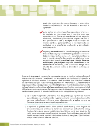 realice los siguientes dos puntos de manera consecutiva,
                                                            antes de implementar con los alumnos el aprender a
                                                            aprender:

                                                        	   Auto aplicar en primer lugar lo propuesto en el presen-
                                                            te apartado en contenidos que el maestro tenga que
                                                            aprender en su formación académica; en un segundo
                                                            momento, modificar gradualmente su práctica educa-
                                                            tiva para enseñar con el ejemplo, auto observarse de
                                                            manera continua para identificar si ha modificado sus
                                                            actitudes en la enseñanza, evaluación y aprendizaje,
                                                            principalmente.

                                                        	   Lograr que sus estudiantes abandonen progresivamente
                                                            la actitud pasiva y dependiente en la que esperan aprender
                                                            todo dentro de la clase y depender completamente de lo
                                                            que el maestro enseñe. Es esencial que el alumno tome
                                                            conciencia de que el aprendizaje que consiga depende
                                                            del empeño que ponga en lograrlo, por lo tanto es un
                                                            compromiso individual, y la actitud que tenga hacia
                                                            el acto de aprender facilita o dificulta el camino para
                                                            lograrlo.


                      Obtener la sincronía de estos dos factores es vital, ya que se requiere conjuntar lo que el
                      maestro necesita enseñar, con el interés por aprender de los estudiantes. El aprender a
                      aprender se desarrolla mientras se realizan las tareas escolares, pues se activan una serie
                      de acciones estratégicas y situacionales que es necesario interconectar. El procedimiento a
                      seguir es sencillo, pero requiere de una reflexión previa: el docente debe estar convencido
                      de llevarlo a cabo, por lo tanto no cabe la simulación, para que funcione requiere de seriedad
                      obligada para su implementación. Para apoyar esta reflexión y dimensionar la importancia
                      del aprender a aprender es necesario reflexionar sobre los siguientes argumentos:

                          1) No se trata de aprender una técnica más de aprendizaje, repetirla de manera
                             automática sin encontrarle sentido; es, por el contrario, un requisito indispensable
                             para que cada alumno reflexione sobre cómo aprende, si quiere mejorar su
                             forma de aprender y se responsabilice para lograrlo.

                          2) El aprender a aprender abarca saber conocer, saber hacer y saber mejorar los
                             procedimientos para optimizar la manera de aprender que cada alumno utiliza;
                             funciona tanto para resolver problemas matemáticos, como para solventar de
                             mejor manera los proyectos del campo de formación Exploración y comprensión del
                             mundo natural o social o para la construcción textual en Lenguaje y comunicación.
                             Es aplicable a todas las áreas del currículo.


Dirección General de Formación Continua de Maestros en Servicio    85
 