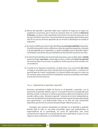 3) Dentro del aprender a aprender debe estar implícito el riesgo de no lograr los
                                      propósitos a la primera, por lo tanto es necesario tener en cuenta la tolerancia
                                      al fracaso, y lo que es más importante transmitirla a los alumnos para que no se
                                      den por vencidos a la primera. Uno de los factores que pueden aprovecharse para
                                      este fin es que los alumnos aprendan de sus errores e identifiquen en donde se
                                      originaron.

                                   4) Es imprescindible que el alumnado identifique su corresponsabilidad al aprender.
                                      Para ello se les puede invitar a reflexionar sobre las siguientes preguntas: ¿de quién
                                      o de qué depende que tú aprendas?; ¿a quién le beneficia que tú aprendas mejor?,
                                      haciéndolos conscientes de que el beneficiario final de todo el proceso son ellos.

                                   5) Es elemental la planificación durante todo el proceso, pues se debe saber a dónde
                                      queremos llegar, qué hacer cuando algo se atora y sobre todo tener la voluntad
                                      de continuar pese a los errores; no podemos olvidar que los errores también son
                                      una evidencia.

                                   6) Cuando se ha logrado el propósito, se debe estar muy consciente del cómo
                                      se llegó al resultado para tener identificado el procedimiento y utilizarlo en
                                      aprendizajes de mayor complejidad. Es imprescindible este paso en cada una
                                      de nuestras aulas, para cambiar la realidad de nuestras sociedades orientadas
                                      a la ley del mínimo esfuerzo.



                                       IV.4.2. Implementar el aprender a aprender

                                       Pareciera contradictorio hablar de formar en el aprender a aprender y en la
                                       autonomía al aprender debido a que en la escuela el alumno no puede ejercerla
                                       del todo, al estar inmerso en un entorno que le dicta cuáles son los saberes y cómo
                                       acceder a ellos; a esto, Monereo responde: “autonomía no cómo independencia,
                                       sino como facultad de tomar decisiones que permitan regular el propio aprendizaje
                                       para aproximarlo a una determinada meta, en el seno de unas condiciones
                                       específicas que forman el contexto de aprendizaje” (Monereo,2001:12).

                                          Conseguir que nuestros estudiantes se interesen en el aprender a aprender
                                       durante toda la vida, es una tarea primordial, lograr que gradualmente se
                                       responsabilicen de su aprendizaje, así como de optimizarlo, trae como
                                       consecuencia la mejora de su auto percepción como aprendices, lo que a su vez
                                       mejora su auto motivación y su orientación al logro.




Dirección General de Formación Continua de Maestros en Servicio   86
 
