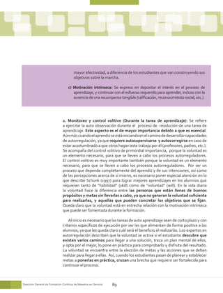 mayor efectividad, a diferencia de los estudiantes que van construyendo sus
                                        objetivos sobre la marcha.

                                   c) Motivación intrínseca: Se expresa en depositar el interés en el proceso de
                                      aprendizaje, y continuar con el esfuerzo requerido para aprender, incluso con la
                                      ausencia de una recompensa tangible (calificación, reconocimiento social, etc.).




                               2. Monitoreo y control volitivo (Durante la tarea de aprendizaje): Se refiere
                               a ejercitar la auto observación durante el proceso de resolución de una tarea de
                               aprendizaje. Este aspecto es el de mayor importancia debido a que es esencial.
                               Aún más cuando el aprendiz se está iniciando en el camino de desarrollar capacidades
                               de autorregulación, ya que requiere autosupervisarse y autocorregirse en caso de
                               estar acostumbrado a que otros hagan este trabajo por él (profesores, padres, etc.).
                               Se acompaña del control volitivo de primordial importancia, porque la voluntad es
                               un elemento necesario, para que se lleven a cabo los procesos autorreguladores.
                               El control volitivo es muy importante también porque la voluntad es un elemento
                               necesario, para que se lleven a cabo los procesos autorreguladores. Por ser un
                               proceso que depende completamente del aprendiz y de sus intenciones, así como
                               de las percepciones acerca de sí mismo, es necesario poner especial atención en lo
                               que describe Schunk (1997) para lograr mejores aprendizajes en los alumnos que
                               requieren tanto de “habilidad” (skill) como de “voluntad” (will). En la vida diaria
                               la voluntad hace la diferencia entre las personas que están llenas de buenos
                               propósitos y metas sin llevarlas a cabo, ya que no generan la voluntad suficiente
                               para realizarlas, y aquellas que pueden concretar los objetivos que se fijan.
                               Queda claro que la voluntad está en estrecha relación con la motivación intrínseca
                               que puede ser fomentada durante la formación.

                                   Al inicio es necesario que las tareas de auto aprendizaje sean de corto plazo y con
                               criterios específicos de ejecución por ser las que alimentan de forma positiva a los
                               alumnos, ya que les queda claro cuál será el beneficio al realizarlas. Los expertos en
                               autorregulación describen que la voluntad se activa si el estudiante descubre que
                               existen varios caminos para llegar a una solución, traza un plan mental de ellos,
                               y opta por el mejor, lo pone en práctica para comprobarlo y disfruta del resultado.
                               La voluntad se encuentra entre la elección de metas y las acciones que se deben
                               realizar para llegar a ellas. Así, cuando los estudiantes pasan de planear y establecer
                               metas a ponerlas en práctica, cruzan una brecha que requiere ser fortalecida para
                               continuar el proceso.



Dirección General de Formación Continua de Maestros en Servicio   89
 