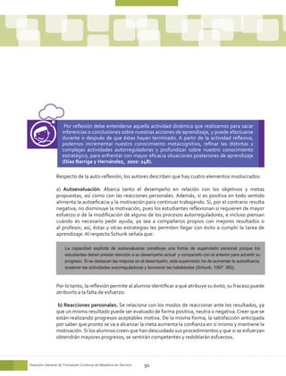 Por reflexión debe entenderse aquella actividad dinámica que realizamos para sacar
                    inferencias o conclusiones sobre nuestras acciones de aprendizaje, y puede efectuarse
                    durante o después de que éstas hayan terminado. A partir de la actividad reflexiva,
                    podemos incrementar nuestro conocimiento metacognitivo, refinar las distintas y
                    complejas actividades autorreguladoras y profundizar sobre nuestro conocimiento
                    estratégico, para enfrentar con mayor eficacia situaciones posteriores de aprendizaje
                    (Díaz Barriga y Hernández, 2002: 248).

                Respecto de la auto-reflexión, los autores describen que hay cuatro elementos involucrados:

                a) Autoevaluación. Abarca tanto el desempeño en relación con los objetivos y metas
                propuestas, así como con las reacciones personales. Además, si es positiva en todo sentido
                alimenta la autoeficacia y la motivación para continuar trabajando. Si, por el contrario resulta
                negativa, no disminuye la motivación, pues los estudiantes reflexionan si requieren de mayor
                esfuerzo o de la modificación de alguno de los procesos autorreguladores, e incluso piensan
                cuándo es necesario pedir ayuda, ya sea a compañeros propios con mejores resultados o
                al profesor; así, éstas y otras estrategias les permiten llegar con éxito a cumplir la tarea de
                aprendizaje. Al respecto Schunk señala que:

                     La capacidad explícita de autoevaluarse constituye una forma de supervisión personal porque los
                     estudiantes deben prestar atención a su desempeño actual y compararlo con el anterior para advertir su
                     progreso. Si se destacan las mejoras en el desempeño, esta supervisión ha de aumentar la autoeficacia,
                     sostener las actividades autorreguladoras y favorecer las habilidades (Schunk, 1997: 360).



                Por lo tanto, la reflexión permite al alumno identificar a qué atribuye su éxito; su fracaso puede
                atribuirlo a la falta de esfuerzo.

                 b) Reacciones personales. Se relaciona con los modos de reaccionar ante los resultados, ya
                que un mismo resultado puede ser evaluado de forma positiva, neutra o negativa. Creer que se
                están realizando progresos aceptables motiva. De la misma forma, la satisfacción anticipada
                por saber que pronto se va a alcanzar la meta aumenta la confianza en sí mismo y mantiene la
                motivación. Si los alumnos creen que han descuidado sus procedimientos y que si se esfuerzan
                obtendrán mayores progresos, se sentirán competentes y redoblarán esfuerzos.




Dirección General de Formación Continua de Maestros en Servicio   91
 