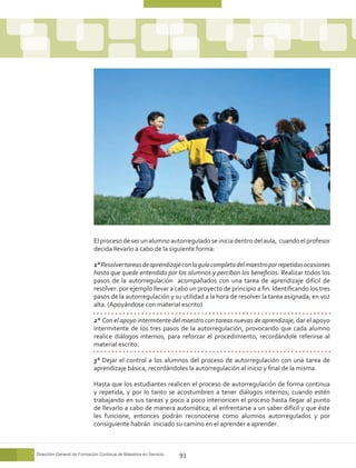 El proceso de ser un alumno autorregulado se inicia dentro del aula, cuando el profesor
                            decida llevarlo a cabo de la siguiente forma:

                            1° Resolver tareas de aprendizaje con la guía completa del maestro por repetidas ocasiones
                            hasta que quede entendido por los alumnos y perciban los beneficios: Realizar todos los
                            pasos de la autorregulación acompañados con una tarea de aprendizaje difícil de
                            resolver: por ejemplo llevar a cabo un proyecto de principio a fin. Identificando los tres
                            pasos de la autorregulación y su utilidad a la hora de resolver la tarea asignada; en voz
                            alta. (Apoyándose con material escrito)

                            2° Con el apoyo intermitente del maestro con tareas nuevas de aprendizaje, dar el apoyo
                            intermitente de los tres pasos de la autorregulación, provocando que cada alumno
                            realice diálogos internos, para reforzar el procedimiento, recordándole referirse al
                            material escrito.

                            3° Dejar el control a los alumnos del proceso de autorregulación con una tarea de
                            aprendizaje básica, recordándoles la autorregulación al inicio y final de la misma.

                            Hasta que los estudiantes realicen el proceso de autorregulación de forma continua
                            y repetida, y por lo tanto se acostumbren a tener diálogos internos; cuando estén
                            trabajando en sus tareas y poco a poco interioricen el proceso hasta llegar al punto
                            de llevarlo a cabo de manera automática; al enfrentarse a un saber difícil y que éste
                            les funcione, entonces podrán reconocerse como alumnos autorregulados y por
                            consiguiente habrán iniciado su camino en el aprender a aprender.



Dirección General de Formación Continua de Maestros en Servicio   93
 