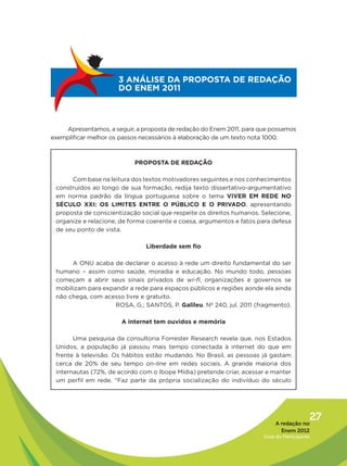 3 ANÁLISE DA PROPOSTA DE REDAÇÃO
                      DO ENEM 2011



    Apresentamos, a seguir, a proposta de redação do Enem 2011, para que possamos
exemplificar melhor os passos necessários à elaboração de um texto nota 1000.



                           PROPOSTA DE REDAÇÃO

      Com base na leitura dos textos motivadores seguintes e nos conhecimentos
 construídos ao longo de sua formação, redija texto dissertativo-argumentativo
 em norma padrão da língua portuguesa sobre o tema VIVER EM REDE NO
 SÉCULO XXI: OS LIMITES ENTRE O PÚBLICO E O PRIVADO, apresentando
 proposta de conscientização social que respeite os direitos humanos. Selecione,
 organize e relacione, de forma coerente e coesa, argumentos e fatos para defesa
 de seu ponto de vista.

                               Liberdade sem fio

      A ONU acaba de declarar o acesso à rede um direito fundamental do ser
 humano – assim como saúde, moradia e educação. No mundo todo, pessoas
 começam a abrir seus sinais privados de wi-fi, organizações e governos se
 mobilizam para expandir a rede para espaços públicos e regiões aonde ela ainda
 não chega, com acesso livre e gratuito.
                    ROSA, G.; SANTOS, P. Galileu. Nº 240, jul. 2011 (fragmento).

                       A internet tem ouvidos e memória

       Uma pesquisa da consultoria Forrester Research revela que, nos Estados
 Unidos, a população já passou mais tempo conectada à internet do que em
 frente à televisão. Os hábitos estão mudando. No Brasil, as pessoas já gastam
 cerca de 20% de seu tempo on-line em redes sociais. A grande maioria dos
 internautas (72%, de acordo com o Ibope Mídia) pretende criar, acessar e manter
 um perfil em rede. “Faz parte da própria socialização do indivíduo do século




                                                                           A redação no
                                                                                         27
                                                                             Enem 2012
                                                                      Guia do Participante
 