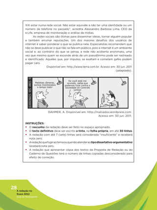 XXI estar numa rede social. Não estar equivale a não ter uma identidade ou um
           número de telefone no passado”, acredita Alessandro Barbosa Lima, CEO da
           e.Life, empresa de monitoração e análise de mídias.
                  As redes sociais são ótimas para disseminar ideias, tornar alguém popular
           e também arruinar reputações. Um dos maiores desafios dos usuários de
           internet é saber ponderar o que se publica nela. Especialistas recomendam que
           não se deve publicar o que não se fala em público, pois a internet é um ambiente
           social e, ao contrário do que se pensa, a rede não acoberta anonimato, uma
           vez que mesmo quem se esconde atrás de um pseudônimo pode ser rastreado
           e identificado. Aqueles que, por impulso, se exaltam e cometem gafes podem
           pagar caro.
                            Disponível em: http://www.terra.com.br. Acesso em: 30 jun. 2011
                                                                                 (adaptado).




                            DAHMER, A. Disponível em: http://malvados.wordpress.com.
                                                              Acesso em: 30 jun. 2011.

           INSTRUÇÕES:
           ƒƒO rascunho da redação deve ser feito no espaço apropriado.
           ƒƒO texto definitivo deve ser escrito a tinta, na folha própria, em até 30 linhas.
           ƒƒA redação com até 7 (sete) linhas será considerada “insuficiente” e receberá
              nota zero.
           ƒƒA redação que fugir ao tema ou que não atender ao tipo dissertativo-argumentativo
              receberá nota zero.
           ƒƒA redação que apresentar cópia dos textos da Proposta de Redação ou do
              Caderno de Questões terá o número de linhas copiadas desconsiderado para
              efeito de correção.




28A redação no
   Enem 2012
   Guia do Participante
 