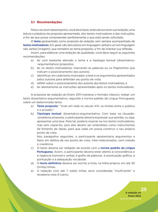 3.1 Recomendações

       Para o seu bom desempenho, você deve fazer, antes de escrever sua redação, uma
leitura cuidadosa da proposta apresentada, dos textos motivadores e das instruções,
a fim de que possa compreender perfeitamente o que está sendo solicitado.
       O tema apresentado como proposta de redação vem sempre acompanhado de
textos motivadores. Em geral, são dois textos em linguagem verbal e um em linguagem
não verbal (imagem), que remetem ao tema proposto, a fim de orientar sua reflexão.
       Assim, para elaborar uma redação de qualidade, você deve seguir as seguintes
recomendações:
       a) ler com bastante atenção o tema e a tipologia textual (dissertativo-
            -argumentativo) propostos;
       b) ler os textos motivadores, marcando as palavras ou os fragmentos que
            indicam o posicionamento dos autores;
       c) identificar, em cada texto motivador, a tese e os argumentos apresentados
            pelos autores para defender seu ponto de vista;
       d) refletir sobre o posicionamento dos autores dos textos motivadores; e
       e) ler atentamente as instruções apresentadas após os textos motivadores.

      A proposta de redação do Enem 2011 manteve o formato clássico: redigir um
texto dissertativo-argumentativo, segundo a norma padrão da Língua Portuguesa,
sobre um determinado tema.
      a) Tema proposto: “Viver em rede no século XXI: os limites entre o público
          e o privado”.
      b) Tipologia textual: dissertativo-argumentativo. Com base na situação-
          -problema proposta, o participante deveria expressar sua opinião, ou seja,
          apresentar uma tese. Para tal, poderia inspirar-se nos textos motivadores,
          mas sem copiá-los, pois eles devem ser entendidos como instrumentos
          de fomento de ideias, para que cada um possa construir o seu próprio
          ponto de vista.
          Nos parágrafos seguintes, o participante apresentaria argumentos e
          fatos em defesa de seu ponto de vista, inter-relacionados, com coesão
          e coerência.
      c) O texto deveria ser redigido de acordo com a norma padrão da Língua
          Portuguesa. Assim, o participante deveria estar atento à concordância e
          à regência nominal e verbal, à grafia de palavras, à acentuação gráfica, à
          pontuação e à adequação vocabular.
      d) O texto definitivo deveria ser escrito a tinta, na folha própria, em até 30
          (trinta) linhas.
      e) A redação com até 7 (sete) linhas seria considerada “insuficiente” e
          receberia nota 0 (zero).




                                                                              A redação no
                                                                                            29
                                                                                Enem 2012
                                                                         Guia do Participante
 