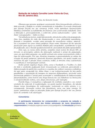 Redação de Isabela Carvalho Leme Vieira da Cruz,
                Rio de Janeiro (RJ).

                                     O fim do Grande Irmão

               Câmeras que gravam qualquer movimento, telas transmitindo notícias a
         todo minuto, o Estado e a mídia controlando os cidadãos. O mundo idealizado
         por George Orwell em seu romance 1984, onde aparelhos denominados
         teletelas controlam os habitantes de Oceania vem se tornando realidade . Com
         a televisão e , principalmente , a internet, somos influenciados – para não
         dizer manipulados – todos os dias.
               Tal influência ocorre, majoritariamente, através da mídia e da propaganda.
         Com elas, padrões de vida são disseminados a uma velocidade assombrosa,
         fazendo a sociedade, muitas vezes privada de consciência crítica, absorvê-
         los e incorporá-los como ideais próprios. Desse modo, deixamos de ter opinião
         particular para seguir os modelos ditados pelo computador, acreditando no que
         foi publicado, sem o devido questionamento da veracidade dos fatos apresentados.
               Com isso, as novas redes sociais, surgidas nesse início do século XXI, se
         tornam os principais vetores da alienação cultural e social da população,
         uma vez que todos possuem um perfil virtual com acesso imensurável a todo o
         tipo de informações. Por isso, diversas empresas e personalidades se valem da
         criação de perfis próprios, atraindo diversos seguidores, aos quais impõe sua
         maneira de agir e pensar. Esses usuários, então, se tornam mais vulneráveis
         e suscetíveis à manipulação virtual .
               Outro ponto negativo dessas redes, como o Facebook e o Twitter, é o fato
         de todo o conteúdo publicado ficar armazenado na internet, permitindo a
         determinação do perfil dos usuários e a escolha da melhor maneira midiática
         de agir para conquistá-los. Além disso, o uso indiscriminado de tais perfis
         possibilita a veiculação de imagens ou arquivos difamadores, servindo como
         ferramenta política e social para aumentar a credibilidade de determinadas
         personalidades, como ocorre com Hugo Chaves em sua ditadura na Venezuela
         e comprometendo outras, com falsas denúncias, por exemplo.
               Diante disso, é necessária a aplicação de medidas visando a um maior
         controle da internet. A implantação, na grade escolar brasileira, do estudo
         dessas novas tecnologias de informação, incluindo as redes sociais, e a,
         consequente , formação crítica dos brasileiros, seria um bom começo. Só
         assim, poderemos negar as previsões feitas por George Orwell e ter um futuro
         livre do controle e da alienação.

                Comentários

              A participante demonstra ter compreendido a proposta da redação e
         desenvolvido o tema dentro dos limites estruturais do texto dissertativo-
         -argumentativo. A redação organiza-se em cinco parágrafos. Na introdução (primeiro




32A redação no
   Enem 2012
   Guia do Participante
 
