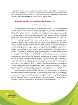 a sociedade, muitas vezes privada de consciência crítica, absorvê-los e incorporá-los
         como ideais próprios.”). Esse recurso aparece também na relação entre parágrafos,
         para garantir a continuidade textual: “Tal influência ocorre”; “Com isso, as novas redes
         sociais”; “Outro ponto negativo dessas redes”; “Diante disso”.


                Redação de Mary Clea Ziu Lem Gun, Barueri (SP).

                                          Cidadania virtual

               Assistimos hoje ao fenômeno da expansão das redes sociais no mundo
         virtual , um crescimento que ganha atenção por sua alta velocidade de
         propagação, trazendo como consequência , diferentes impactos para o nosso
         cotidiano. Assim, faz-se necessário um cuidado, uma cautelosa discussão
         a fim de encarar essa nova realidade com uma postura crítica e cidadã
         para então desfrutarmos dos benef ícios que a globalização dos meios de
         comunicação pode nos oferecer.
               A internet nos abre uma ampla porta de acesso aos mais variados fatos,
         verbetes, imagens, sons, gráficos etc. Um universo de informações de forma
         veloz e prática permitindo que cada vez mais pessoas, de diferentes partes do
         mundo, diversas idades e das mais variadas classes sociais, possam se conectar
         e fazer parte da grande rede virtual que integra nossa sociedade globalizada.
         Dentro desse contexto as redes sociais simbolizam de forma eficiente e sintética
         como é o conviver no século XXI, como se estabelecem as relações sociais dentro
         da nossa sociedade pós-industrial , fortemente integrada ao mundo virtual .
               Toda a comodidade que a rede virtual nos oferece é, no entanto,
         acompanhada pelo desafio de ponderar aquilo que se publica na internet,
         ficando evidente a instabilidade que existe na tênue linha entre o público e
         o privado. Afinal , a internet se constitui também como um ambiente social
         que à primeira vista pode trazer a falsa ideia de assegurar o anonimato. A
         fragilidade dessa suposição se dá na medida em que causas originadas no meio
         virtual podem sim trazer consequências para o mundo real . Crimes virtuais,
         processos jurídicos, disseminação de ideias, organização de manifestações são
         apenas alguns exemplos da integração que se faz entre o real e o virtual .
               Para um bom uso da internet sem cair nas armadilhas que esse meio
         pode eventualmente nos apresentar, é necessária a construção da criticidade ,
         o bom senso entre os usuários da rede , uma verdadeira educação capaz de
         estabelecer um equilíbrio entre os dois mundos, o real e o virtual . É papel de
         educar tanto das famílias, dos professores como da sociedade como um todo,
         só assim estaremos exercendo de forma plena nossa cidadania.




34A redação no
   Enem 2012
   Guia do Participante
 