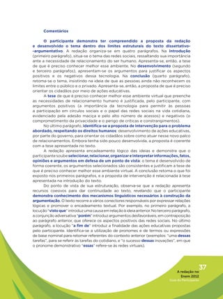 Comentários

      O participante demonstra ter compreendido a proposta da redação
e desenvolvido o tema dentro dos limites estruturais do texto dissertativo-
-argumentativo. A redação organiza-se em quatro parágrafos. Na  introdução
(primeiro parágrafo), situa-se o tema das redes sociais, ressaltando sua importância
ante a necessidade de relacionamento do ser humano. Apresenta-se, então, a tese
de que é preciso conhecer melhor esse ambiente. No desenvolvimento (segundo
e terceiro parágrafos), apresentam-se os argumentos para justificar os aspectos
positivos e os negativos dessa tecnologia. Na conclusão (quarto parágrafo),
retoma-se o tema, insistindo na ideia de que as pessoas ainda não reconhecem os
limites entre o público e o privado. Apresenta-se, então, a proposta de que é preciso
orientar os cidadãos por meio de ações educativas.
      A tese de que é preciso conhecer melhor esse ambiente virtual que preenche
as necessidades de relacionamento humano é justificada, pelo participante, com
argumentos positivos (a importância da tecnologia para permitir às pessoas
a participação em círculos sociais e o papel das redes sociais na vida cotidiana,
evidenciado pela adesão maciça e pelo alto número de acessos) e negativos (o
comprometimento da privacidade e o perigo de críticas e constrangimentos).
      No último parágrafo, identifica-se a proposta de intervenção para o problema
abordado, respeitando os direitos humanos: desenvolvimento de ações educativas,
por parte do governo, para orientar os cidadãos sobre como atuar nesse novo palco
de relacionamentos. Embora tenha sido pouco desenvolvida, a proposta é coerente
com a tese apresentada no texto.
      A redação apresenta encadeamento lógico das ideias e demonstra que o
participante soube selecionar, relacionar, organizar e interpretar informações, fatos,
opiniões e argumentos em defesa de um ponto de vista: o tema é desenvolvido de
forma coerente, os argumentos selecionados são consistentes e justificam a tese de
que é preciso conhecer melhor esse ambiente virtual. A conclusão retoma o que foi
exposto nos primeiros parágrafos, e a proposta de intervenção é relacionada à tese
apresentada na introdução do texto.
      Do ponto de vista de sua estruturação, observa-se que a redação apresenta
recursos coesivos para dar continuidade ao texto, revelando que o participante
demonstra conhecimento dos mecanismos linguísticos necessários à construção da
argumentação. O texto recorre a vários conectores responsáveis por expressar relações
lógicas e promover o encadeamento textual. Por exemplo, no primeiro parágrafo, a
locução “visto que” introduz uma causa em relação à ideia anterior. No terceiro parágrafo,
a conjunção adversativa “porém” introduz argumentos desfavoráveis, em contraposição
ao parágrafo anterior, que oferece os aspectos positivos das redes sociais. No último
parágrafo, a locução “a fim de” introduz a finalidade das ações educativas propostas
pelo participante. Identifica-se a utilização de pronomes e de termos ou expressões
de base nominal para retomar referentes do contexto anterior (exemplos: “uma dessas
tarefas”, para se referir às tarefas do cotidiano, e “o sucesso dessas inovações”, em que
o pronome demonstrativo “essas” refere-se às redes virtuais).




                                                                                   A redação no
                                                                                                 37
                                                                                     Enem 2012
                                                                              Guia do Participante
 