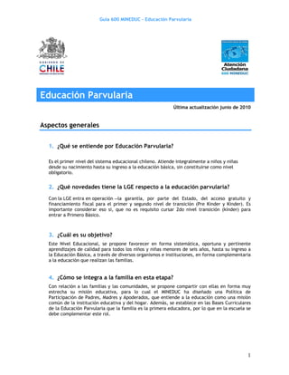 Guía 600 MINEDUC – Educación Parvularia




Educación Parvularia
                                                            Última actualización junio de 2010


Aspectos generales


  1. ¿Qué se entiende por Educación Parvularia?

  Es el primer nivel del sistema educacional chileno. Atiende integralmente a niños y niñas
  desde su nacimiento hasta su ingreso a la educación básica, sin constituirse como nivel
  obligatorio.


  2. ¿Qué novedades tiene la LGE respecto a la educación parvularia?
  Con la LGE entra en operación la garantía, por parte del Estado, del acceso gratuito y
  financiamiento fiscal para el primer y segundo nivel de transición (Pre Kinder y Kinder). Es
  importante considerar eso si, que no es requisito cursar 2do nivel transición (kínder) para
  entrar a Primero Básico.



  3. ¿Cuál es su objetivo?
  Este Nivel Educacional, se propone favorecer en forma sistemática, oportuna y pertinente
  aprendizajes de calidad para todos los niños y niñas menores de seis años, hasta su ingreso a
  la Educación Básica, a través de diversos organismos e instituciones, en forma complementaria
  a la educación que realizan las familias.


  4. ¿Cómo se integra a la familia en esta etapa?
  Con relación a las familias y las comunidades, se propone compartir con ellas en forma muy
  estrecha su misión educativa, para lo cual el MINEDUC ha diseñado una Política de
  Participación de Padres, Madres y Apoderados, que entiende a la educación como una misión
  común de la institución educativa y del hogar. Además, se establece en las Bases Curriculares
  de la Educación Parvularia que la familia es la primera educadora, por lo que en la escuela se
  debe complementar este rol.




                                                                                              1
 