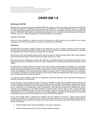 Guía paso a paso de Minería de Datos
Pete Chapman (NCR), Julian Clinton (SPSS), Randy Kerber (NCR),
Thomas Khabaza (SPSS), Thomas Reinartz (DaimlerChrysler),
Colin Shearer (SPSS) y Rüdiger Wirth (DaimlerChrysler)
CRISP-DM 1.0
Metodología CRISP-DM
Este documento describe el proceso de modelado CRISP-DM y contiene la información sobre la metodología de CRISP-DM,
el modelo de referencia de CRISP-DM, la guía de usuario de CRISP-DM , Y el reporte CRISP-DM, así como un apéndice
con información adicional relacionada. Este documento e información aquí son propiedad exclusiva de los compañeros del
consorcio CRISP-DM: NCR Ingeniería de sistemas Copenhague (EE. UU y Dinamarca), DaimlerChrysler AG (Alemania),
SPSS Inc. (EE. UU), Y OHRA Verzekeringen en Deposita Groep B.V. (Países Bajos).
Copyright © 1999, 2000
Todas las marcas registradas y señales de servicio mencionadas en este documento son las señales de sus dueños
respectivos y son como tal reconocido por los miembros del consorcio de CRISP-DM.
Advertencia
El CRISP-DM fue concebido a finales de 1996 por tres "veteranos" del joven e inmaduro mercado de minería de datos.
DaimlerChrysler (entonces Daimler-Benz) estaba ya delante de la mayoría de las organizaciones industriales y comerciales
en la aplicación de la minería de datos en sus operaciones de negocios.
SPSS (entonces ISL) había estado proporcionando servicios basados en Minería de datos desde 1990 y había lanzado la
primer herramienta de trabajo comercial de Minería de Datos Clementine en 1994.
NCR, como parte de su objetivo para entregar valor adicional a su Teradata ® Almacén de datos (data warehouse), habían
establecido los equipos consultores de minería de datos y especialistas de tecnología para atender las exigencias de sus
clientes.
En aquel tiempo, el temprano interés del mercado en la minería de datos mostraba signos de explosión en la comprensión
popular. Esto era tan apasionante como aterrador. Todos nosotros habíamos desarrollado nuestro ingreso (aproximación) a
la minería de datos que pasamos de largo. ¿Nosotros hacíamos lo correcto? ¿Cada nueva adopción de minería de datos iba
a tener que aprenderse, como nosotros habíamos iniciado, por prueba y error? ¿Y desde la perspectiva de un proveedor,
como podíamos manifestarnos a clientes anticipados que la minería de datos era suficientemente madura para ser adoptado
como una parte clave de su proceso de negocio?
Un modelo de proceso estándar, pensamos, sin propietarios y libremente disponible, podría dirigir estas cuestiones para
nosotros y para todos los profesionales.
Un año más tarde, nosotros habíamos formado un consorcio, inventado una sigla (Proceso Estándar Industrial Híbrido para
la Minería de Datos), obtenido financieramente de la Comisión europea, e iniciado para establecer nuestras ideas iniciales.
Como el CRISP-DM fue planeado para ser herramienta industrial, y de aplicación neutral, nosotros sabíamos que tuvimos
que ser introducidos a una amplia gama como de profesiones y otros (tal como vendedores de almacenes de datos y
consultas de administración) con un interés personal en minería de datos. Hicimos esto por crear el Grupo interesado
especialmente en CRISP-DM (“el GIS”, como se hizo conocido). Lanzamos el GIS por difusión de una invitación a partes
interesadas para unirnos en Amsterdam para todo un día de taller: Nosotros compartiríamos nuestras ideas, los invitaríamos
a presentar las suyas, y abrimos la discusión de como tomar el CRISP-DM en adelante.
En los días del taller, había un sentimiento de agitación entre los miembros del consorcio. ¿Alguien estaría bastante
interesado en mostrarse? ¿O, si ellos lo hicieran, nos dirían que ellos realmente no vieron una necesidad urgente para un
proceso estándar? ¿O que nuestras ideas estaban ahora fuera del paso que cualquier otra idea de estandarización era una
fantasía impracticable?
• El taller sobrepasó todas nuestras expectativas. Tres cosas se destacaron:
• El doble de personas apareció de lo que al principio habíamos esperado.
 