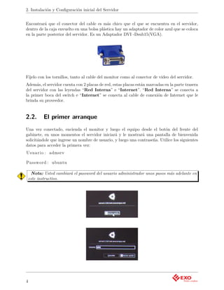 2. Instalación y Conﬁguración inicial del Servidor


Encontrará que el conector del cable es más chico que el que se encuentra en el servidor,
dentro de la caja envuelto en una bolsa plástica hay un adaptador de color azul que se coloca
en la parte posterior del servidor. Es un Adaptador DVI -Dsub15(VGA).




Fíjelo con los tornillos, tanto al cable del monitor como al conector de video del servidor.
Además, el servidor cuenta con 2 placas de red, estas placas están marcadas en la parte trasera
del servidor con las leyendas “Red Interna” e “Internet”. “Red Interna” se conecta a
la primer boca del switch e “Internet” se conecta al cable de conexión de Internet que le
brinda su proveedor.


2.2.       El primer arranque
Una vez conectado, encienda el monitor y luego el equipo desde el botón del frente del
gabinete, en unos momentos el servidor iniciará y le mostrará una pantalla de bienvenida
solicitándole que ingrese un nombre de usuario, y luego una contraseña. Utilice los siguientes
datos para acceder la primera vez:
U s u a r i o : admsrv

Password : ubuntu

     Nota: Usted cambiará el password del usuario administrador unos pasos más adelante en
    este instructivo.




4
 