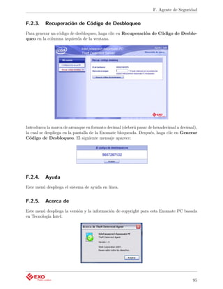 F. Agente de Seguridad


F.2.3.    Recuperación de Código de Desbloqueo
Para generar un código de desbloqueo, haga clic en Recuperación de Código de Desblo-
queo en la columna izquierda de la ventana.




Introduzca la marca de arranque en formato decimal (deberá pasar de hexadecimal a decimal),
la cual se despliega en la pantalla de la Exomate bloqueada. Después, haga clic en Generar
Código de Desbloqueo. El siguiente mensaje aparece:




F.2.4.    Ayuda
Este menú despliega el sistema de ayuda en línea.


F.2.5.    Acerca de
Este menú despliega la versión y la información de copyright para esta Exomate PC basada
en Tecnología Intel.




                                                                                        95
 