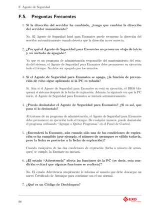 F. Agente de Seguridad


F.5.       Preguntas Frecuentes
     1. Si la dirección del servidor ha cambiado, ¿tengo que cambiar la dirección
        del servidor manualmente?

       No. El Agente de Seguridad Intel para Exomates puede recuperar la dirección del
       servidor automáticamente cuando detecta que la dirección no es correcta.

     2. ¿Por qué el Agente de Seguridad para Exomates no provee un atajo de inicio
        y un método de apagado?

       Ya que es un programa de administración responsable del mantenimiento del esta-
       do del sistema, el Agente de Seguridad para Exomates debe permanecer en ejecución
       todo el tiempo. No debe ser apagado por los usuarios.

     3. Si el Agente de Seguridad para Exomates se apaga, ¿la función de preven-
        ción de robo sigue aplicando si la PC es robada?

       Si. Aún si el Agente de Seguridad para Exomates no está en ejecución, el BIOS blo-
       queará el sistema después de la fecha de expiración. Además, la siguiente vez que la PC
       inicie, el Agente de Seguridad para Exomates se iniciará automáticamente.

     4. ¿Puedo desinstalar el Agente de Seguridad para Exomates? ¿Si es así, que
        pasa si lo desinstalo?

       Al tratarse de un programa de administración, el Agente de Seguridad para Exomates
       debe permanecer en ejecución todo el tiempo. De cualquier manera, puede desinstalar
       el programa utilizando “Agregar o Quitar Programas” en el Panel de Control.

     5. ¿Encenderá la Exomate, aún cuando sólo una de las condiciones de expira-
        ción se ha cumplido (por ejemplo, el número de arranques es válido todavía,
        pero la fecha es posterior a la fecha de expiración)?

       Cuando cualquiera de las dos condiciones de expiración (fecha o número de arran-
       ques) se cumple, la Exomate no iniciará.

     6. ¿El estado “Advertencia” afecta las funciones de la PC (es decir, esta con-
        dición evitará que algunas funciones se realicen)?

       No. El estado Advertencia simplemente le informa al usuario que debe descargar un
       nuevo Certiﬁcado de Arranque para continuar con el uso normal.

     7. ¿Qué es un Código de Desbloqueo?




98
 