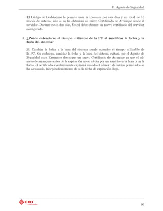 F. Agente de Seguridad


  El Código de Desbloqueo le permite usar la Exomate por dos días y un total de 10
  inicios de sistema, aún si no ha obtenido un nuevo Certiﬁcado de Arranque desde el
  servidor. Durante estos dos días, Usted debe obtener un nuevo certiﬁcado del servidor
  conﬁgurado.

8. ¿Puede extenderse el tiempo utilizable de la PC al modiﬁcar la fecha y la
   hora del sistema?

  Si. Cambiar la fecha y la hora del sistema puede extender el tiempo utilizable de
  la PC. Sin embargo, cambiar la fecha y la hora del sistema evitará que el Agente de
  Seguridad para Exomates descargue un nuevo Certiﬁcado de Arranque ya que el nú-
  mero de arranques antes de la expiración no se afecta por un cambio en la hora o en la
  fecha, el certiﬁcado eventualmente expirará cuando el número de inicios permitidos se
  ha alcanzado, independientemente de si la fecha de expiración llega.




                                                                                     99
 