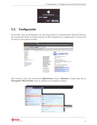 2. Instalación y Conﬁguración inicial del Servidor




2.3.     Conﬁguración
El servidor viene preconﬁgurado con una herramienta de administración llamada Webmin
que le permitirá desde un entorno basado en Web administrar la conﬁguración y recursos del
servidor de una manera sencilla.




Para acceder a ella, vaya al menú de Aplicaciones, luego a Internet, y luego haga clic en
Navegador Web Firefox como se muestra en la siguiente imagen:




                                                                                         5
 
