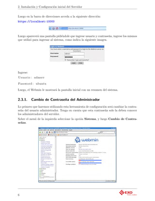 2. Instalación y Conﬁguración inicial del Servidor


Luego en la barra de direcciones acceda a la siguiente dirección:
https://localhost:10000



Luego aparecerá una pantalla pidiéndole que ingrese usuario y contraseña, ingrese los mismos
que utilizó para ingresar al sistema, como indica la siguiente imagen.




Ingrese:
U s u a r i o : admsrv

Password : ubuntu

Luego, el Webmin le mostrará la pantalla inicial con un resumen del sistema.


2.3.1.     Cambio de Contraseña del Administrador
Lo primero que haremos utilizando esta herramienta de conﬁguración será cambiar la contra-
seña del usuario administrador. Tenga en cuenta que esta contraseña solo la deben conocer
los administradores del servidor.
Sobre el menú de la izquierda seleccione la opción Sistema, y luego Cambio de Contra-
señas.




6
 
