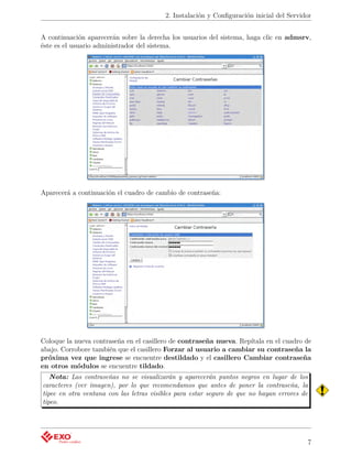 2. Instalación y Conﬁguración inicial del Servidor


A continuación aparecerán sobre la derecha los usuarios del sistema, haga clic en admsrv,
éste es el usuario administrador del sistema.




Aparecerá a continuación el cuadro de cambio de contraseña:




Coloque la nueva contraseña en el casillero de contraseña nueva. Repítala en el cuadro de
abajo. Corrobore también que el casillero Forzar al usuario a cambiar su contraseña la
próxima vez que ingrese se encuentre destildado y el casillero Cambiar contraseña
en otros módulos se encuentre tildado.
   Nota: Las contraseñas no se visualizarán y aparecerán puntos negros en lugar de los
caracteres (ver imagen), por lo que recomendamos que antes de poner la contraseña, la
tipee en otra ventana con las letras visibles para estar seguro de que no hayan errores de
tipeo.




                                                                                             7
 
