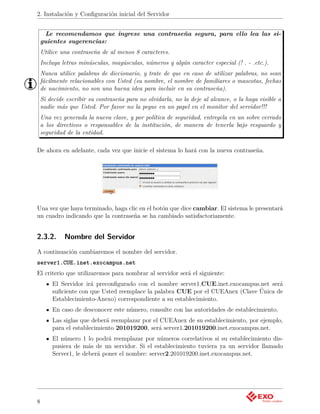 2. Instalación y Conﬁguración inicial del Servidor


     Le recomendamos que ingrese una contraseña segura, para ello lea las si-
    guientes sugerencias:
    Utilice una contraseña de al menos 8 caracteres.
    Incluya letras minúsculas, mayúsculas, números y algún caracter especial (! . - .etc.).
    Nunca utilice palabras de diccionario, y trate de que en caso de utilizar palabras, no sean
    fácilmente relacionables con Usted (su nombre, el nombre de familiares o mascotas, fechas
    de nacimiento, no son una buena idea para incluir en su contraseña).
    Si decide escribir su contraseña para no olvidarla, no la deje al alcance, o la haga visible a
    nadie más que Usted. Por favor no la pegue en un papel en el monitor del servidor!!!
    Una vez generada la nueva clave, y por política de seguridad, entregela en un sobre cerrado
    a los directivos o responsables de la institución, de manera de tenerla bajo resguardo y
    seguridad de la entidad.

De ahora en adelante, cada vez que inicie el sistema lo hará con la nueva contraseña.




Una vez que haya terminado, haga clic en el botón que dice cambiar. El sistema le presentará
un cuadro indicando que la contraseña se ha cambiado satisfactoriamente.


2.3.2.       Nombre del Servidor
A continuación cambiaremos el nombre del servidor.
server1.CUE.inet.exocampus.net
El criterio que utilizaremos para nombrar al servidor será el siguiente:
        El Servidor irá preconﬁgurado con el nombre server1.CUE.inet.exocampus.net será
        suﬁciente con que Usted reemplace la palabra CUE por el CUEAnex (Clave Única de
        Establecimiento-Anexo) correspondiente a su establecimiento.
        En caso de desconocer este número, consulte con las autoridades de establecimiento.
        Las siglas que deberá reemplazar por el CUEAnex de su establecimiento, por ejemplo,
        para el establecimiento 201019200, será server1.201019200.inet.exocampus.net.
        El número 1 lo podrá reemplazar por números correlativos si su establecimiento dis-
        pusiera de más de un servidor. Si el establecimiento tuviera ya un servidor llamado
        Server1, le deberá poner el nombre: server2.201019200.inet.exocampus.net.




8
 