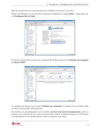 2. Instalación y Conﬁguración inicial del Servidor


Siga las instrucciones a continuación para cambiarle el nombre al servidor:
Dentro del Webmin, en el menú de la izquierda, despliegue la solapa Red, y luego haga clic
en Conﬁguración de Red.




Se abrirá a la derecha la ventana de conﬁguración de Red, haga clic en Nombre de máquina
y cliente DNS.




A continuación ingrese en el campo Nombre de máquina el nombre de su servidor según
el criterio mencionado anteriormente.
El servidor irá preconﬁgurado con el nombre server1.cue.inet.exocampus.net, será su-
ﬁciente en la mayoría de los casos con que Usted cambie la palabra cue por el CUEAnex
correspondiente a su establecimiento, como se muestra más abajo.



                                                                                          9
 