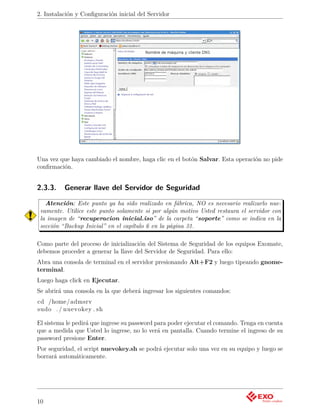 2. Instalación y Conﬁguración inicial del Servidor




Una vez que haya cambiado el nombre, haga clic en el botón Salvar. Esta operación no pide
conﬁrmación.


2.3.3.    Generar llave del Servidor de Seguridad

   Atención: Este punto ya ha sido realizado en fábrica, NO es necesario realizarlo nue-
 vamente. Utilice este punto solamente si por algún motivo Usted restaura el servidor con
 la imagen de “recuperacion inicial.iso” de la carpeta “soporte” como se indica en la
 sección “Backup Inicial” en el capítulo 6 en la página 31.

Como parte del proceso de inicialización del Sistema de Seguridad de los equipos Exomate,
debemos proceder a generar la llave del Servidor de Seguridad. Para ello:
Abra una consola de terminal en el servidor presionando Alt+F2 y luego tipeando gnome-
terminal.
Luego haga click en Ejecutar.
Se abrirá una consola en la que deberá ingresar los siguientes comandos:
cd /home/ admsrv
sudo . / nuevokey . sh

El sistema le pedirá que ingrese su password para poder ejecutar el comando. Tenga en cuenta
que a medida que Usted lo ingrese, no lo verá en pantalla. Cuando termine el ingreso de su
password presione Enter.
Por seguridad, el script nuevokey.sh se podrá ejecutar solo una vez en su equipo y luego se
borrará automáticamente.




10
 