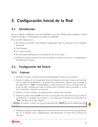 3. Conﬁguración Inicial de la Red

3.1.     Introducción
En este capítulo conﬁgurará una red inalámbrica que solo utilizará para conﬁgurar inicial-
mente los equipos e incorporarlos al sistema de seguridad.
Para eso debe disponer de:
     El servidor encendido y previamente conﬁgurado como se menciona en los capítulos
     anteriores.
     Una Exomate
     Un router wireless.
     El switch que utilizará para la conexión de red de las aulas.
     Cables de red para conectar el server al switch, el switch a un router, y temporalmente
     una Exomate al router.


3.2.     Conﬁguración del Switch

3.2.1.    Cableado
  1. Enchufe el switch a la alimentación correspondiente y observe que encienda.
  2. Conecte la placa de red etiquetada como red interna en la parte trasera del servidor
     con un cable de red Ethernet a la primer boca del switch y observe que se prenda la
     luz indicadora de "link" correspondiente a dicha boca de red. De no encender esta luz,
     revise el cable, veriﬁque que tanto el switch como el servidor estén encendidos, y si aún
     así no enciende, contáctese con soporte.
  3. Conecte el router wireless a la alimentación y observe que encienda.
  4. Conecte la primer boca LAN del router a la segunda boca del switch con un cable de
     red Ethernet, y veriﬁque en el switch y en el router que encienda la luz indicadora de
     "link" tal como en el caso anterior.
 NOTA: no conecte el router en el puerto marcado como WAN ya que no tendrá conexión
a la red.

  5. Asegúrese de que no haya ninguna otra conexión ni al router ni al switch, para garantizar
     que en el próximo paso conﬁguraremos especíﬁcamente el router que acabamos de
     conectar.



                                                                                           11
 