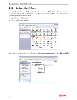 3. Conﬁguración Inicial de la Red


3.2.2.    Conﬁguración del Router
Conectando la Exomate o PC de prueba al Router Micronet SP916GN. Para hacer la conexión
es necesario modiﬁcar la conﬁguración TCP/IP de la “Conexión de Área Local” de su equipo
para esto siga los siguientes pasos.
1. Abra “Panel de Control”.
2. Abra “Conexiones de red”.




3. Presione el botón derecho sobre el ícono de “Conexión de área local” y elija “Propiedades”.




12
 