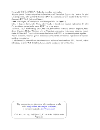 Copyright © 2010, EXO S.A. Todos los derechos reservados.
Algunas partes de este manual están basadas en el Manual de Soporte de Usuario de Intel
Learning Series, Intel-powered classmate PC y la documentación de ayuda de Intel powered
classmate PC Theft Deterrent Server.
EXO, exocampus y Exomate son marcas registradas de EXO S.A..
Intel, el logo de Intel, Intel Core, Intel Teach, y skoool, son marcas registradas de Intel
Corporation o sus subsidiarias en EE.UU. y otros países.
Microsoft, MSN, NetMeeting, Excel, Outlook, PowerPoint, Hotmail, Internet Explorer, Win-
dows, Windows Media, Windows Live y Wingdings son marcas registradas o marcas comer-
ciales de Microsoft Corporation o sus subsidiarias en EE.UU. o en otras regiones o países.
*Otros nombres y marcas que se mencionan aquí pueden ser marcas registradas de sus res-
pectivos propietarios.
*La información contenida en este documento, incluidas las direcciones URL, de mail y otras
referencias a sitios Web de Internet, está sujeta a cambios sin previo aviso.




'                                                               $

      Por sugerencias, reclamos y/o información de ayuda
           visite http://www.exocampus.com/rtec
             o envíenos un mail a rtec@exo.com.ar

EXO S.A., Av. Ing. Huergo 1433, C1107APB, Buenos Aires,
&
                       Argentina                                %
 
