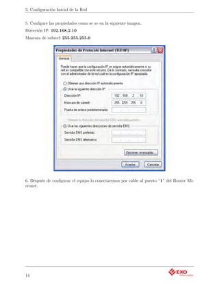 3. Conﬁguración Inicial de la Red


5. Conﬁgure las propiedades como se ve en la siguiente imagen.
Dirección IP: 192.168.2.10
Mascara de subred: 255.255.255.0




6. Después de conﬁgurar el equipo lo conectaremos por cable al puerto “1” del Router Mi-
cronet.




14
 