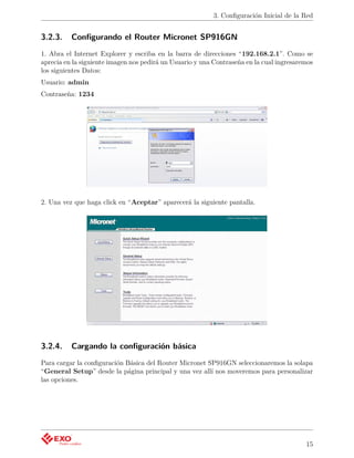 3. Conﬁguración Inicial de la Red


3.2.3.    Conﬁgurando el Router Micronet SP916GN
1. Abra el Internet Explorer y escriba en la barra de direcciones “192.168.2.1”. Como se
aprecia en la siguiente imagen nos pedirá un Usuario y una Contraseña en la cual ingresaremos
los siguientes Datos:
Usuario: admin
Contraseña: 1234




2. Una vez que haga click en “Aceptar” aparecerá la siguiente pantalla.




3.2.4.    Cargando la conﬁguración básica
Para cargar la conﬁguración Básica del Router Micronet SP916GN seleccionaremos la solapa
“General Setup” desde la página principal y una vez allí nos moveremos para personalizar
las opciones.




                                                                                          15
 
