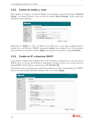 3. Conﬁguración Inicial de la Red


3.2.5.    Cambio de nombre y canal.
Para cambiar el nombre y el canal del Router nos moveremos dentro de la solapa “General
Setup” a la solapa Wireless y una vez allí a la solapa “Basic Settings” donde verán una
pantalla como la siguiente:




Dejaremos el “Mode” en AP y la Band en 2.4 GHz (N), en este lugar modiﬁcaremos el
nombre de la red Wireless “ESSID” ingresando inicial como nombre de red. Ya cambiados
estos parámetros usaremos el botón Apply para guardar los cambios y luego Continue.


3.2.6.    Cambio de IP y desactivar DHCP.
Como última conﬁguración modiﬁcaremos el IP del Router y quitaremos en caso que esté el
DHCP server ya que de esta función se encargará el servidor escolar, esto se hará desde la
solapa LAN. En IP Address, colocaremos la IP 172.16.1.99.
Nuevamente una vez que hayamos realizado los cambios en el IP y comprobado que el DHCP
Server está desactivado (Disabled) haremos Clic en el botón Apply.




16
 