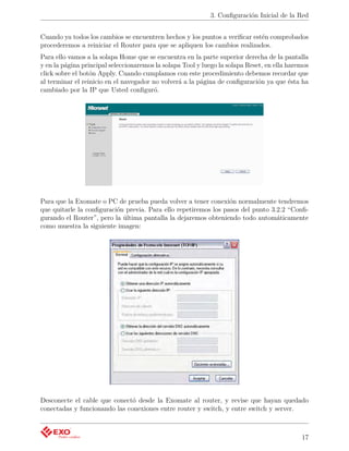 3. Conﬁguración Inicial de la Red


Cuando ya todos los cambios se encuentren hechos y los puntos a veriﬁcar estén comprobados
procederemos a reiniciar el Router para que se apliquen los cambios realizados.
Para ello vamos a la solapa Home que se encuentra en la parte superior derecha de la pantalla
y en la página principal seleccionaremos la solapa Tool y luego la solapa Reset, en ella haremos
click sobre el botón Apply. Cuando cumplamos con este procedimiento debemos recordar que
al terminar el reinicio en el navegador no volverá a la página de conﬁguración ya que ésta ha
cambiado por la IP que Usted conﬁguró.




Para que la Exomate o PC de prueba pueda volver a tener conexión normalmente tendremos
que quitarle la conﬁguración previa. Para ello repetiremos los pasos del punto 3.2.2 “Conﬁ-
gurando el Router”, pero la última pantalla la dejaremos obteniendo todo automáticamente
como muestra la siguiente imagen:




Desconecte el cable que conectó desde la Exomate al router, y revise que hayan quedado
conectadas y funcionando las conexiones entre router y switch, y entre switch y server.



                                                                                             17
 