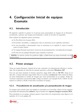 4. Conﬁguración Inicial de equipos
   Exomate

4.1.     Introducción
El siguiente capítulo lo guiará en el proceso para personalizar la imagen de su Exomate,
actualizarla, capturar una imagen personalizada y unirla al servidor de seguridad.
Para realizar los siguientes pasos necesitará:
     Un Pen Drive de al menos 8Gb.
     El servidor encendido y conﬁgurado como se menciona en los capítulos anteriores.
     La red encendida y funcionando como se menciona en el capítulo 3, tanto el switch
     como el router inicial.
     Un equipo Exomate para hacer el proceso de personalización y actualización de imagen.
     El resto de sus equipos Exomate para terminar el proceso.
  NOTA: no intente activar los productos Oﬃce y Math hasta que haya terminado con las
instrucciones.



4.2.     Primer arranque
Tome un equipo Exomate, sáquelo de la caja, conéctelo a la alimentación eléctrica y encién-
dalo. En la pantalla de selección de sistema operativo, seleccione Windows XP.
Una vez que haya iniciado el sistema operativo, haga doble click en Mi PC, luego en el
disco C:, y dentro del disco haga doble click en el archivo version.txt. Esto abrirá un block
de notas indicándole la versión de imagen que viene preinstalada en su equipo. Todas las
versiones comienzan con las letras me y luego un número, por ejemplo 01.01, o 02.01. Si este
número es inferior a 05.00, Usted debe actualizar la imagen.


4.2.1.    Procedimiento de actualización y/o personalización de imagen
La imagen más reciente para sus equipos se encuentra en el servidor, dentro de las carpetas
personales del administrador admsrv, bajo el nombre de: soporte/imagen exomate/IEA.
Para instalarla en su equipo, primero genere el pen drive de recuperación como ﬁgura en el
apéndice A.1.1 en la página 49.



                                                                                          19
 