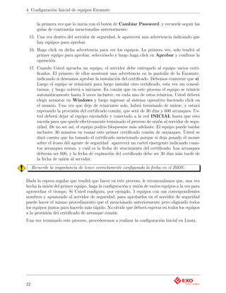 4. Conﬁguración Inicial de equipos Exomate


       la primera vez que lo inicia con el botón de Cambiar Password, y recuerde seguir las
       guías de contraseña mencionadas anteriormente.
 15. Una vez dentro del servidor de seguridad, le aparecerá una advertencia indicando que
     hay equipos para aprobar.
 16. Haga click en dicha advertencia para ver los equipos. La primera vez, solo tendrá al
     primer equipo para aprobar, selecciónelo y luego haga click en Aprobar y conﬁrme la
     operación.
 17. Cuando Usted aprueba un equipo, el servidor debe entregarle al equipo varios certi-
     ﬁcados. El primero de ellos mostrará una advertencia en la pantalla de la Exomate,
     indicando si deseamos aprobar la instalación del certiﬁcado. Debemos contestar que sí.
     Luego el equipo se reiniciará para luego instalar otro certiﬁcado, esta vez sin consul-
     tarnos, y luego volverá a iniciarse. Es común que en este proceso el equipo se reinicie
     automáticamente hasta 3 veces inclusive, en cada uno de estos reinicios, Usted deberá
     elegir arrancar en Windows y luego ingresar al sistema operativo haciendo click en
     el usuario. Una vez que deje de reiniciarse solo, habrá terminado de unirse, y estará
     esperando la provisión del certiﬁcado común, que será de 30 días y 600 arranques. Us-
     ted deberá dejar al equipo encendido y conectado a la red INICIAL hasta que esto
     suceda para que quede efectivamente terminado el proceso de unión al servidor de segu-
     ridad. De no ser así, el equipo podría bloquearse más adelante. El equipo puede tardar
     inclusive 30 minutos en tomar este primer certiﬁcado común de arranques. Usted se
     dará cuenta que ha tomado el certiﬁcado mencionado porque si deja posado el mouse
     sobre el ícono del agente de seguridad aparecerá un cartel emergente indicando cuan-
     tos arranques restan, y cuál es la fecha de vencimiento del certiﬁcado. Los arranques
     deberán ser 600, y la fecha de expiración del certiﬁcado debe ser 30 días más tarde de
     la fecha de unión al servidor.
     Recuerde la importancia de tener correctamente conﬁgurada la fecha en el BIOS.

Dada la espera regular que tendrá que hacer en este proceso, le recomendamos que, una vez
hecha la unión del primer equipo, haga la conﬁguración y unión de varios equipos a la vez para
aprovechar el tiempo. Si Usted conﬁgura, por ejemplo, 5 equipos con sus correspondientes
nombres y apuntando al servidor de seguridad, para aprobarlos en el servidor de seguridad
puede hacer el mismo procedimiento que el mencionado anteriormente pero eligiendo todos
los equipos juntos para hacerlo más rápido. No olvide que deberá esperar en todos los equipos
a la provisión del certiﬁcado de arranque común.
Una vez terminado este proceso, procederemos a realizar la conﬁguración inicial en Linux.




22
 