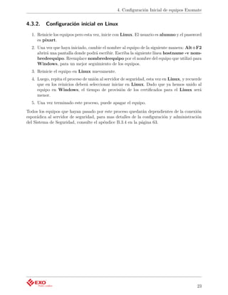 4. Conﬁguración Inicial de equipos Exomate


4.3.2.    Conﬁguración inicial en Linux
  1. Reinicie los equipos pero esta vez, inicie con Linux. El usuario es alumno y el password
     es pixart.
  2. Una vez que haya iniciado, cambie el nombre al equipo de la siguiente manera: Alt+F2
     abrirá una pantalla donde podrá escribir. Escriba la siguiente línea hostname -v nom-
     bredeequipo. Reemplace nombredeequipo por el nombre del equipo que utilizó para
     Windows, para un mejor seguimiento de los equipos.
  3. Reinicie el equipo en Linux nuevamente.
  4. Luego, repita el proceso de unión al servidor de seguridad, esta vez en Linux, y recuerde
     que en los reinicios deberá seleccionar iniciar en Linux. Dado que ya hemos unido al
     equipo en Windows, el tiempo de provisión de los certiﬁcados para el Linux será
     menor.
  5. Una vez terminado este proceso, puede apagar el equipo.
Todos los equipos que hayan pasado por este proceso quedarán dependientes de la conexión
esporádica al servidor de seguridad, para mas detalles de la conﬁguración y administración
del Sistema de Seguridad, consulte el apéndice B.3.4 en la página 63.




                                                                                           23
 