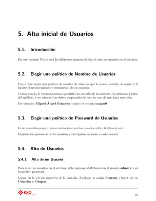 5. Alta inicial de Usuarios

5.1.     Introducción

En este capítulo Usted verá las diferentes maneras de dar de alta los usuarios en el servidor.



5.2.     Elegir una política de Nombre de Usuarios

Usted debe elegir una política de nombre de usuarios que le resulte sencilla de seguir y le
facilite el reconocimiento y seguimiento de los usuarios.

Como ejemplo, le recomendaremos que utilice las iniciales de los nombres, las primeras 3 letras
del apellido, y un número correlativo empezando de cero en caso de que haya repetidos.

Por ejemplo, Miguel Ángel Gonzalez tendría el usuario magon0



5.3.     Elegir una política de Password de Usuarios

Le recomendamos que, como contraseñas para los usuarios utilice 6 letras al azar.

Imprima los passwords de los usuarios y entréguelos en mano a cada usuario



5.4.     Alta de Usuarios

5.4.1.    Alta de un Usuario

Para crear los usuarios en el servidor, debe ingresar al Webmin con el usuario admsrv y su
respectivo password.

Luego, en la sección izquierda de la pantalla, desplegar la solapa Sistema y hacer clic en
Usuarios y Grupos.



                                                                                            25
 