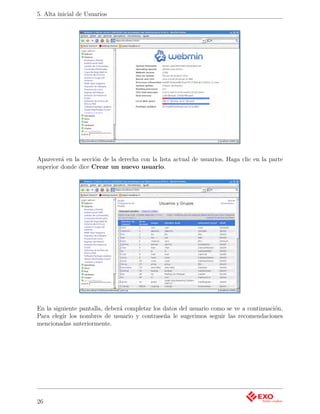 5. Alta inicial de Usuarios




Aparecerá en la sección de la derecha con la lista actual de usuarios. Haga clic en la parte
superior donde dice Crear un nuevo usuario.




En la siguiente pantalla, deberá completar los datos del usuario como se ve a continuación.
Para elegir los nombres de usuario y contraseña le sugerimos seguir las recomendaciones
mencionadas anteriormente.




26
 